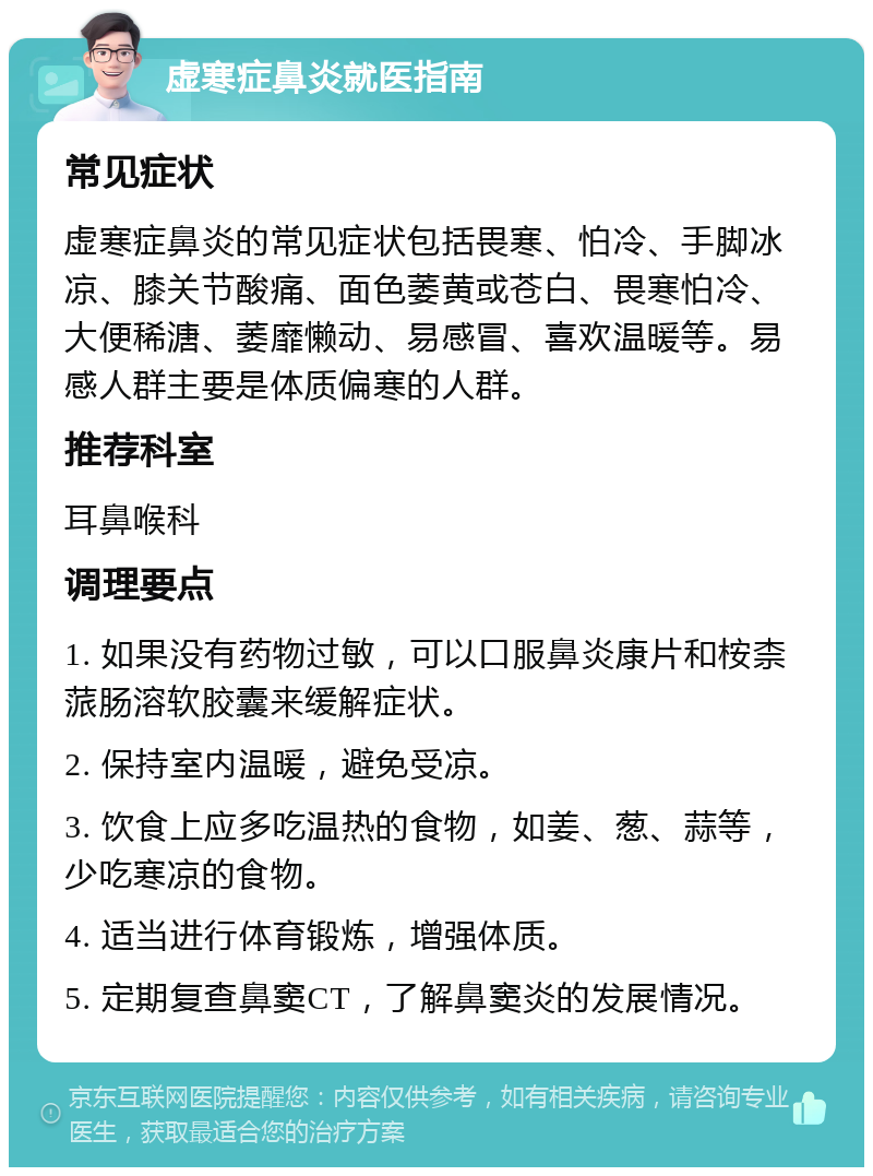 虚寒症鼻炎就医指南 常见症状 虚寒症鼻炎的常见症状包括畏寒、怕冷、手脚冰凉、膝关节酸痛、面色萎黄或苍白、畏寒怕冷、大便稀溏、萎靡懒动、易感冒、喜欢温暖等。易感人群主要是体质偏寒的人群。 推荐科室 耳鼻喉科 调理要点 1. 如果没有药物过敏，可以口服鼻炎康片和桉柰蒎肠溶软胶囊来缓解症状。 2. 保持室内温暖，避免受凉。 3. 饮食上应多吃温热的食物，如姜、葱、蒜等，少吃寒凉的食物。 4. 适当进行体育锻炼，增强体质。 5. 定期复查鼻窦CT，了解鼻窦炎的发展情况。