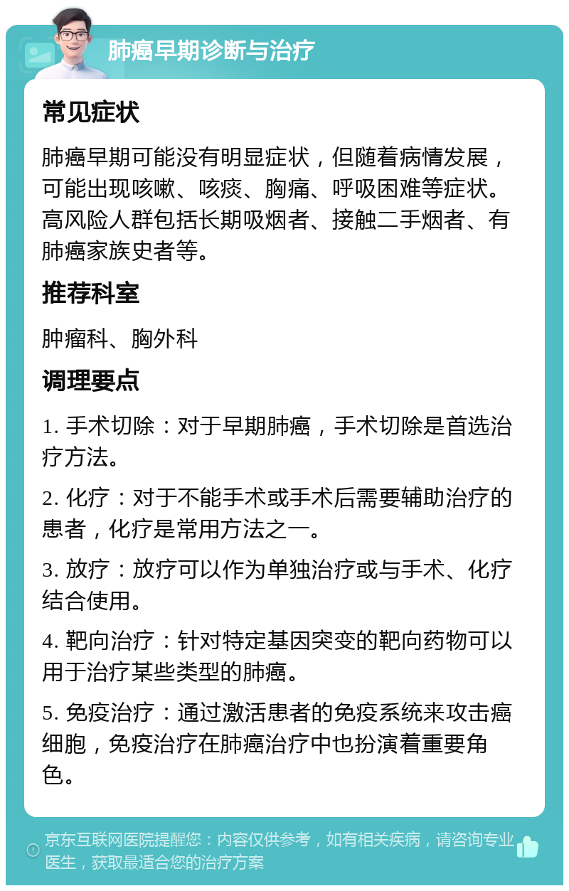 肺癌早期诊断与治疗 常见症状 肺癌早期可能没有明显症状，但随着病情发展，可能出现咳嗽、咳痰、胸痛、呼吸困难等症状。高风险人群包括长期吸烟者、接触二手烟者、有肺癌家族史者等。 推荐科室 肿瘤科、胸外科 调理要点 1. 手术切除：对于早期肺癌，手术切除是首选治疗方法。 2. 化疗：对于不能手术或手术后需要辅助治疗的患者，化疗是常用方法之一。 3. 放疗：放疗可以作为单独治疗或与手术、化疗结合使用。 4. 靶向治疗：针对特定基因突变的靶向药物可以用于治疗某些类型的肺癌。 5. 免疫治疗：通过激活患者的免疫系统来攻击癌细胞，免疫治疗在肺癌治疗中也扮演着重要角色。