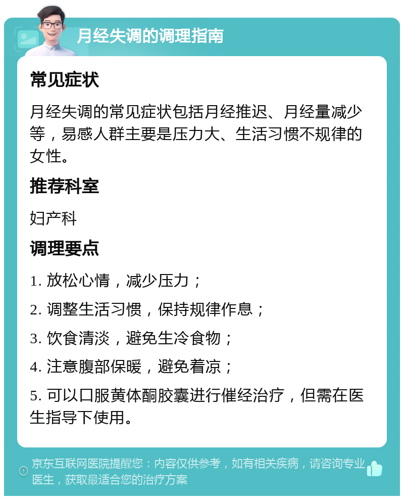 月经失调的调理指南 常见症状 月经失调的常见症状包括月经推迟、月经量减少等，易感人群主要是压力大、生活习惯不规律的女性。 推荐科室 妇产科 调理要点 1. 放松心情，减少压力； 2. 调整生活习惯，保持规律作息； 3. 饮食清淡，避免生冷食物； 4. 注意腹部保暖，避免着凉； 5. 可以口服黄体酮胶囊进行催经治疗，但需在医生指导下使用。