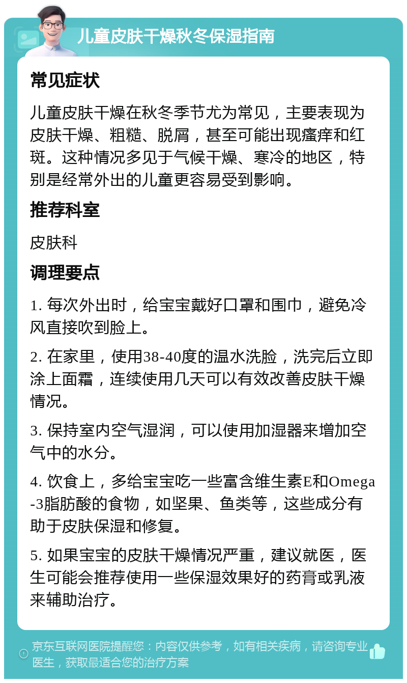 儿童皮肤干燥秋冬保湿指南 常见症状 儿童皮肤干燥在秋冬季节尤为常见，主要表现为皮肤干燥、粗糙、脱屑，甚至可能出现瘙痒和红斑。这种情况多见于气候干燥、寒冷的地区，特别是经常外出的儿童更容易受到影响。 推荐科室 皮肤科 调理要点 1. 每次外出时，给宝宝戴好口罩和围巾，避免冷风直接吹到脸上。 2. 在家里，使用38-40度的温水洗脸，洗完后立即涂上面霜，连续使用几天可以有效改善皮肤干燥情况。 3. 保持室内空气湿润，可以使用加湿器来增加空气中的水分。 4. 饮食上，多给宝宝吃一些富含维生素E和Omega-3脂肪酸的食物，如坚果、鱼类等，这些成分有助于皮肤保湿和修复。 5. 如果宝宝的皮肤干燥情况严重，建议就医，医生可能会推荐使用一些保湿效果好的药膏或乳液来辅助治疗。