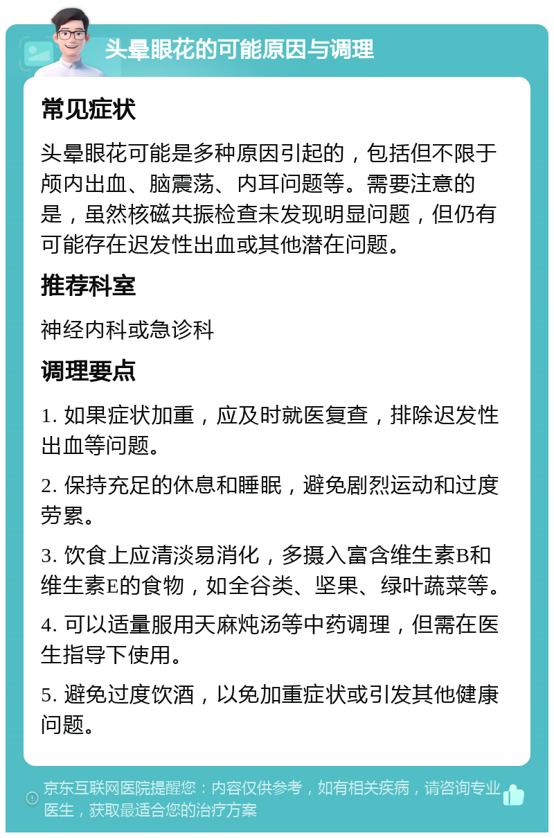 头晕眼花的可能原因与调理 常见症状 头晕眼花可能是多种原因引起的，包括但不限于颅内出血、脑震荡、内耳问题等。需要注意的是，虽然核磁共振检查未发现明显问题，但仍有可能存在迟发性出血或其他潜在问题。 推荐科室 神经内科或急诊科 调理要点 1. 如果症状加重，应及时就医复查，排除迟发性出血等问题。 2. 保持充足的休息和睡眠，避免剧烈运动和过度劳累。 3. 饮食上应清淡易消化，多摄入富含维生素B和维生素E的食物，如全谷类、坚果、绿叶蔬菜等。 4. 可以适量服用天麻炖汤等中药调理，但需在医生指导下使用。 5. 避免过度饮酒，以免加重症状或引发其他健康问题。