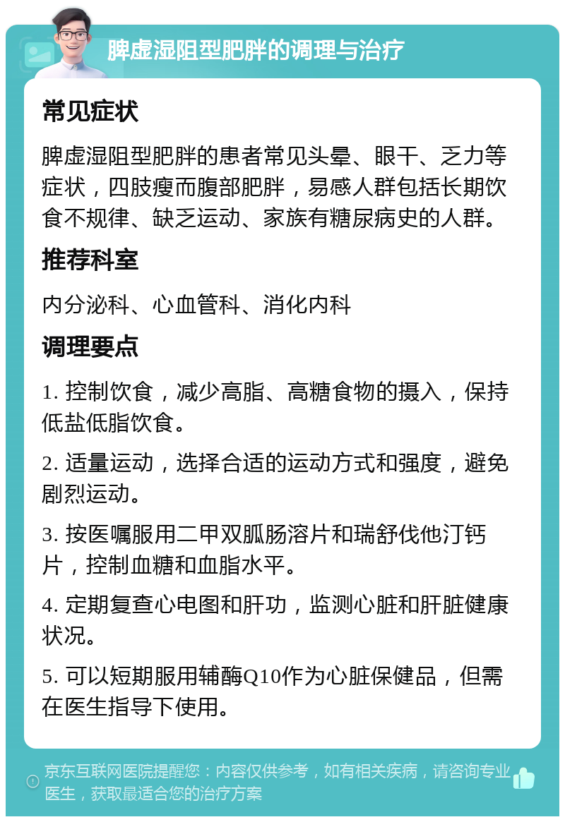 脾虚湿阻型肥胖的调理与治疗 常见症状 脾虚湿阻型肥胖的患者常见头晕、眼干、乏力等症状，四肢瘦而腹部肥胖，易感人群包括长期饮食不规律、缺乏运动、家族有糖尿病史的人群。 推荐科室 内分泌科、心血管科、消化内科 调理要点 1. 控制饮食，减少高脂、高糖食物的摄入，保持低盐低脂饮食。 2. 适量运动，选择合适的运动方式和强度，避免剧烈运动。 3. 按医嘱服用二甲双胍肠溶片和瑞舒伐他汀钙片，控制血糖和血脂水平。 4. 定期复查心电图和肝功，监测心脏和肝脏健康状况。 5. 可以短期服用辅酶Q10作为心脏保健品，但需在医生指导下使用。