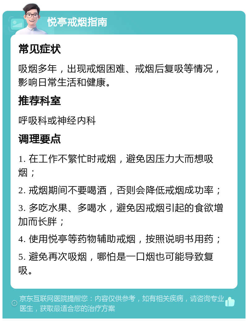 悦亭戒烟指南 常见症状 吸烟多年，出现戒烟困难、戒烟后复吸等情况，影响日常生活和健康。 推荐科室 呼吸科或神经内科 调理要点 1. 在工作不繁忙时戒烟，避免因压力大而想吸烟； 2. 戒烟期间不要喝酒，否则会降低戒烟成功率； 3. 多吃水果、多喝水，避免因戒烟引起的食欲增加而长胖； 4. 使用悦亭等药物辅助戒烟，按照说明书用药； 5. 避免再次吸烟，哪怕是一口烟也可能导致复吸。