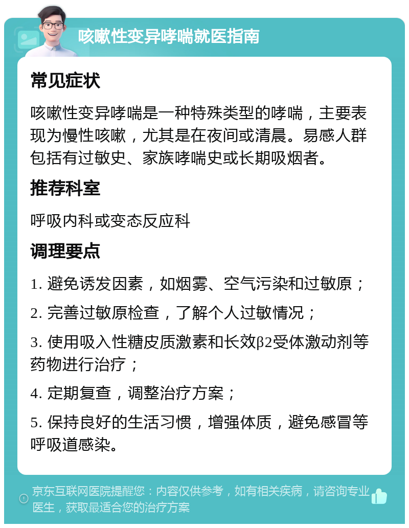 咳嗽性变异哮喘就医指南 常见症状 咳嗽性变异哮喘是一种特殊类型的哮喘，主要表现为慢性咳嗽，尤其是在夜间或清晨。易感人群包括有过敏史、家族哮喘史或长期吸烟者。 推荐科室 呼吸内科或变态反应科 调理要点 1. 避免诱发因素，如烟雾、空气污染和过敏原； 2. 完善过敏原检查，了解个人过敏情况； 3. 使用吸入性糖皮质激素和长效β2受体激动剂等药物进行治疗； 4. 定期复查，调整治疗方案； 5. 保持良好的生活习惯，增强体质，避免感冒等呼吸道感染。