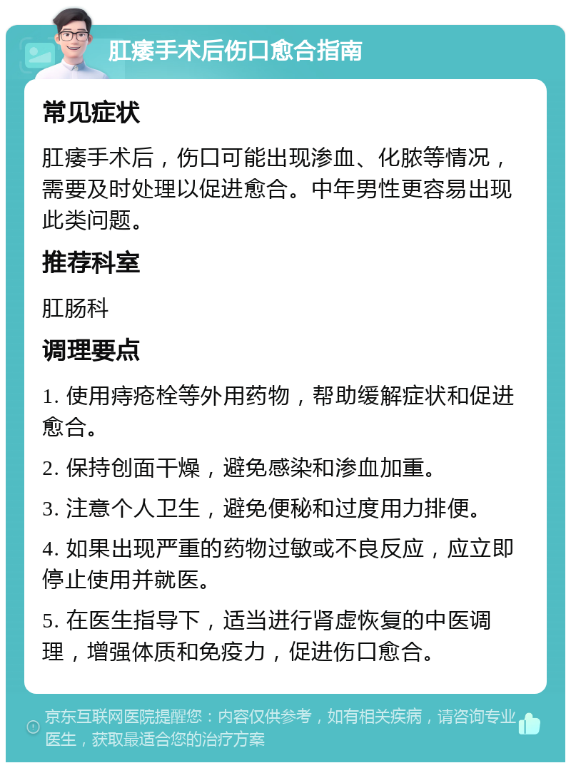 肛痿手术后伤口愈合指南 常见症状 肛痿手术后，伤口可能出现渗血、化脓等情况，需要及时处理以促进愈合。中年男性更容易出现此类问题。 推荐科室 肛肠科 调理要点 1. 使用痔疮栓等外用药物，帮助缓解症状和促进愈合。 2. 保持创面干燥，避免感染和渗血加重。 3. 注意个人卫生，避免便秘和过度用力排便。 4. 如果出现严重的药物过敏或不良反应，应立即停止使用并就医。 5. 在医生指导下，适当进行肾虚恢复的中医调理，增强体质和免疫力，促进伤口愈合。