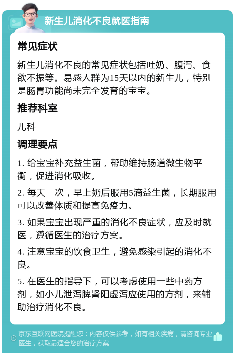 新生儿消化不良就医指南 常见症状 新生儿消化不良的常见症状包括吐奶、腹泻、食欲不振等。易感人群为15天以内的新生儿，特别是肠胃功能尚未完全发育的宝宝。 推荐科室 儿科 调理要点 1. 给宝宝补充益生菌，帮助维持肠道微生物平衡，促进消化吸收。 2. 每天一次，早上奶后服用5滴益生菌，长期服用可以改善体质和提高免疫力。 3. 如果宝宝出现严重的消化不良症状，应及时就医，遵循医生的治疗方案。 4. 注意宝宝的饮食卫生，避免感染引起的消化不良。 5. 在医生的指导下，可以考虑使用一些中药方剂，如小儿泄泻脾肾阳虚泻应使用的方剂，来辅助治疗消化不良。