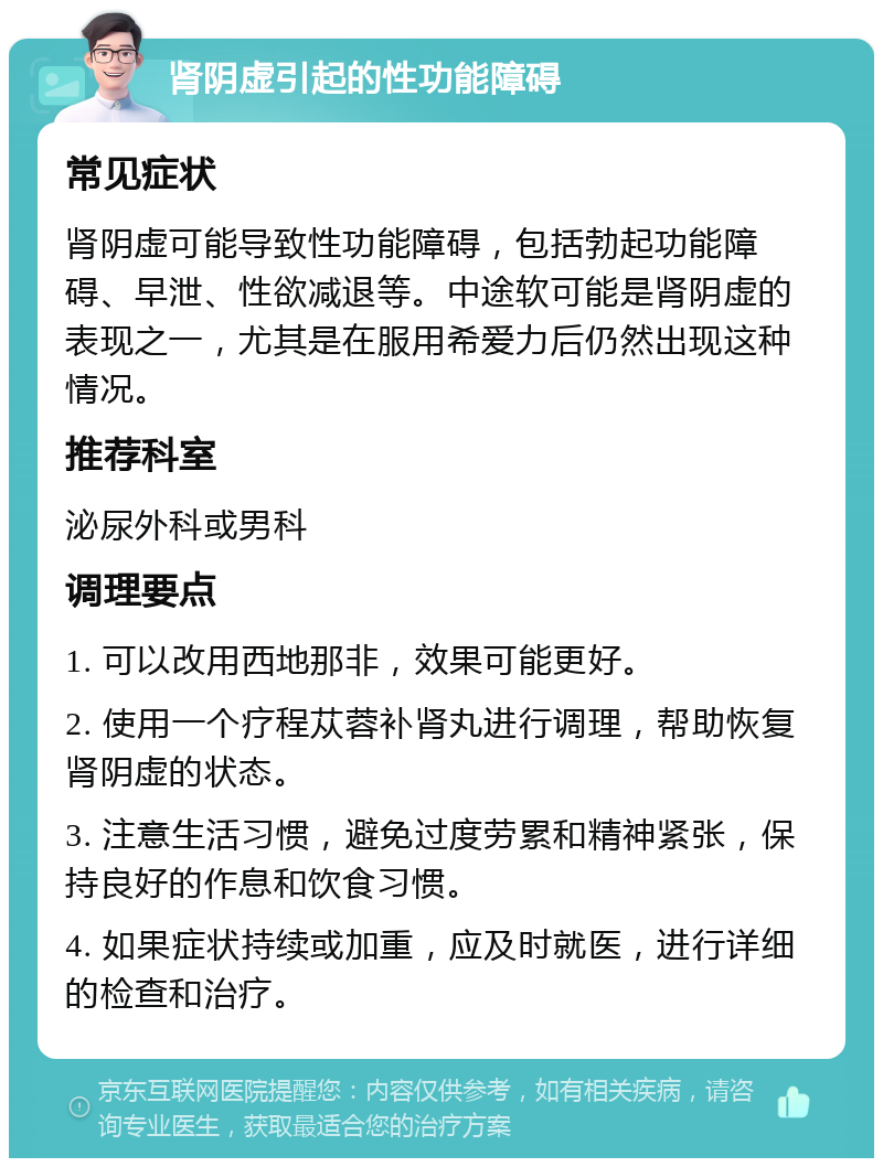 肾阴虚引起的性功能障碍 常见症状 肾阴虚可能导致性功能障碍，包括勃起功能障碍、早泄、性欲减退等。中途软可能是肾阴虚的表现之一，尤其是在服用希爱力后仍然出现这种情况。 推荐科室 泌尿外科或男科 调理要点 1. 可以改用西地那非，效果可能更好。 2. 使用一个疗程苁蓉补肾丸进行调理，帮助恢复肾阴虚的状态。 3. 注意生活习惯，避免过度劳累和精神紧张，保持良好的作息和饮食习惯。 4. 如果症状持续或加重，应及时就医，进行详细的检查和治疗。