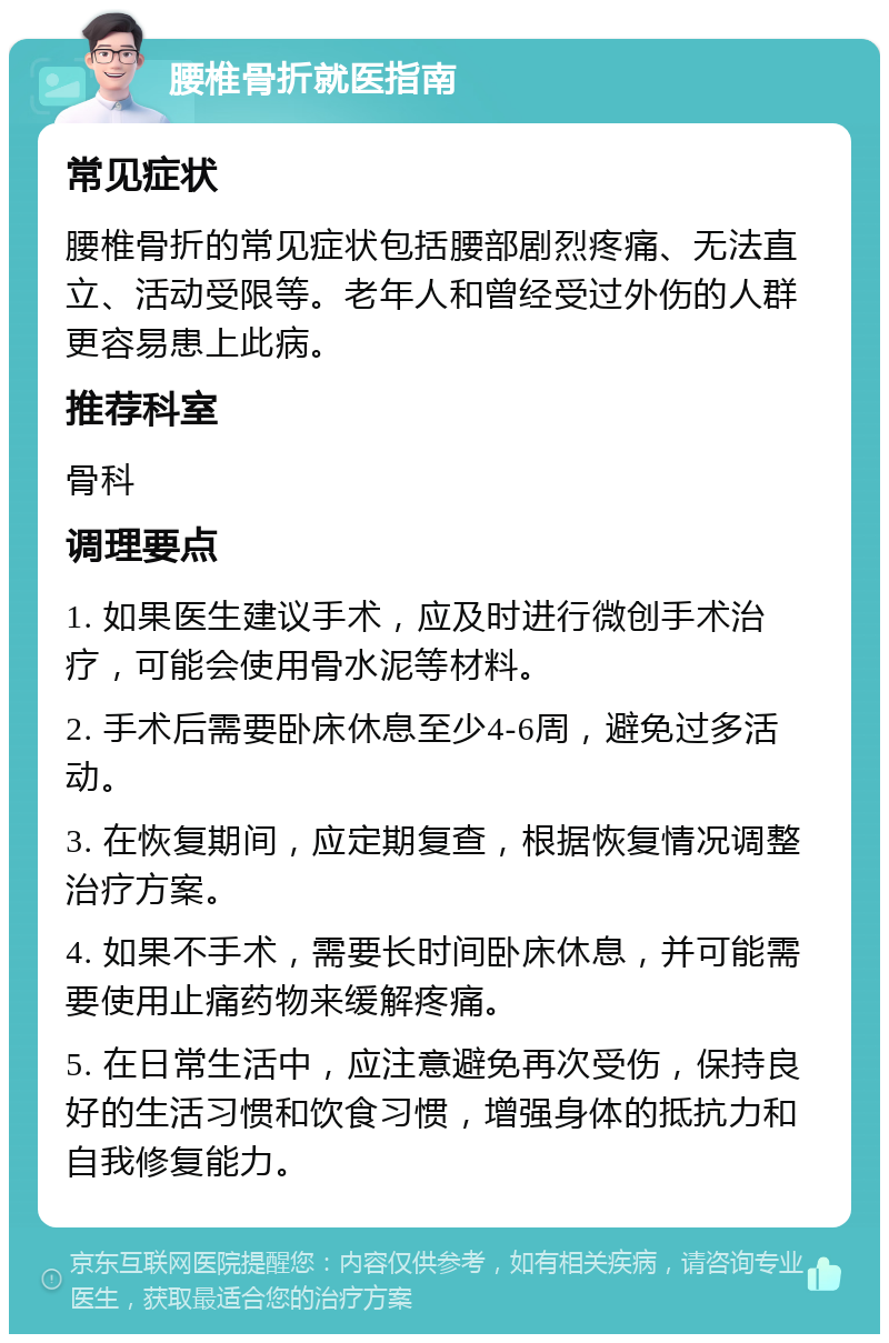 腰椎骨折就医指南 常见症状 腰椎骨折的常见症状包括腰部剧烈疼痛、无法直立、活动受限等。老年人和曾经受过外伤的人群更容易患上此病。 推荐科室 骨科 调理要点 1. 如果医生建议手术，应及时进行微创手术治疗，可能会使用骨水泥等材料。 2. 手术后需要卧床休息至少4-6周，避免过多活动。 3. 在恢复期间，应定期复查，根据恢复情况调整治疗方案。 4. 如果不手术，需要长时间卧床休息，并可能需要使用止痛药物来缓解疼痛。 5. 在日常生活中，应注意避免再次受伤，保持良好的生活习惯和饮食习惯，增强身体的抵抗力和自我修复能力。