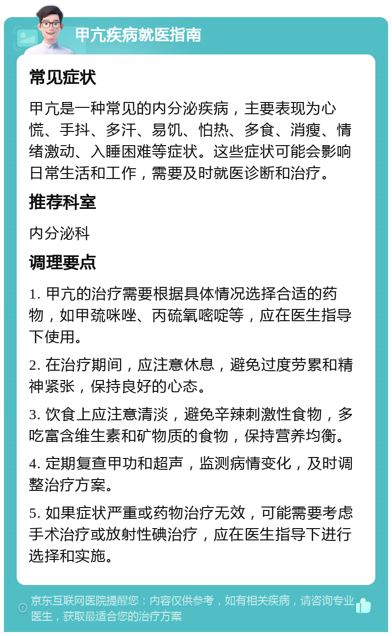 甲亢疾病就医指南 常见症状 甲亢是一种常见的内分泌疾病，主要表现为心慌、手抖、多汗、易饥、怕热、多食、消瘦、情绪激动、入睡困难等症状。这些症状可能会影响日常生活和工作，需要及时就医诊断和治疗。 推荐科室 内分泌科 调理要点 1. 甲亢的治疗需要根据具体情况选择合适的药物，如甲巯咪唑、丙硫氧嘧啶等，应在医生指导下使用。 2. 在治疗期间，应注意休息，避免过度劳累和精神紧张，保持良好的心态。 3. 饮食上应注意清淡，避免辛辣刺激性食物，多吃富含维生素和矿物质的食物，保持营养均衡。 4. 定期复查甲功和超声，监测病情变化，及时调整治疗方案。 5. 如果症状严重或药物治疗无效，可能需要考虑手术治疗或放射性碘治疗，应在医生指导下进行选择和实施。