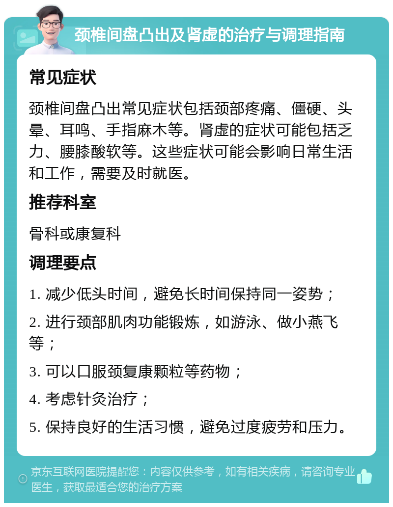 颈椎间盘凸出及肾虚的治疗与调理指南 常见症状 颈椎间盘凸出常见症状包括颈部疼痛、僵硬、头晕、耳鸣、手指麻木等。肾虚的症状可能包括乏力、腰膝酸软等。这些症状可能会影响日常生活和工作，需要及时就医。 推荐科室 骨科或康复科 调理要点 1. 减少低头时间，避免长时间保持同一姿势； 2. 进行颈部肌肉功能锻炼，如游泳、做小燕飞等； 3. 可以口服颈复康颗粒等药物； 4. 考虑针灸治疗； 5. 保持良好的生活习惯，避免过度疲劳和压力。