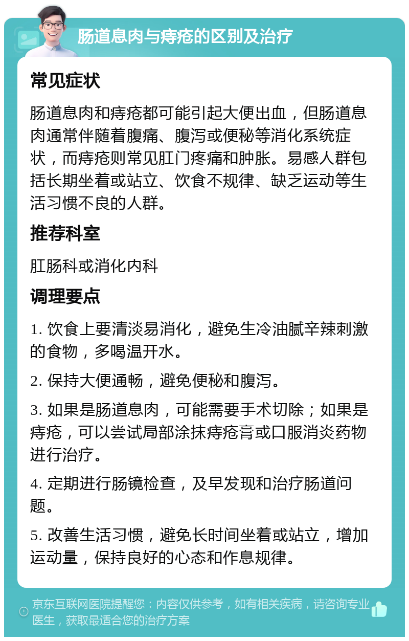 肠道息肉与痔疮的区别及治疗 常见症状 肠道息肉和痔疮都可能引起大便出血，但肠道息肉通常伴随着腹痛、腹泻或便秘等消化系统症状，而痔疮则常见肛门疼痛和肿胀。易感人群包括长期坐着或站立、饮食不规律、缺乏运动等生活习惯不良的人群。 推荐科室 肛肠科或消化内科 调理要点 1. 饮食上要清淡易消化，避免生冷油腻辛辣刺激的食物，多喝温开水。 2. 保持大便通畅，避免便秘和腹泻。 3. 如果是肠道息肉，可能需要手术切除；如果是痔疮，可以尝试局部涂抹痔疮膏或口服消炎药物进行治疗。 4. 定期进行肠镜检查，及早发现和治疗肠道问题。 5. 改善生活习惯，避免长时间坐着或站立，增加运动量，保持良好的心态和作息规律。