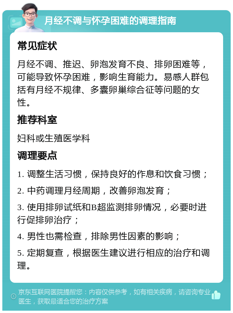 月经不调与怀孕困难的调理指南 常见症状 月经不调、推迟、卵泡发育不良、排卵困难等，可能导致怀孕困难，影响生育能力。易感人群包括有月经不规律、多囊卵巢综合征等问题的女性。 推荐科室 妇科或生殖医学科 调理要点 1. 调整生活习惯，保持良好的作息和饮食习惯； 2. 中药调理月经周期，改善卵泡发育； 3. 使用排卵试纸和B超监测排卵情况，必要时进行促排卵治疗； 4. 男性也需检查，排除男性因素的影响； 5. 定期复查，根据医生建议进行相应的治疗和调理。