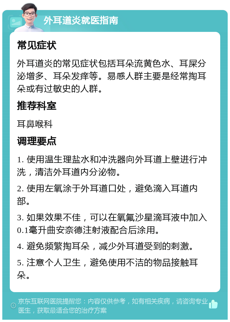 外耳道炎就医指南 常见症状 外耳道炎的常见症状包括耳朵流黄色水、耳屎分泌增多、耳朵发痒等。易感人群主要是经常掏耳朵或有过敏史的人群。 推荐科室 耳鼻喉科 调理要点 1. 使用温生理盐水和冲洗器向外耳道上壁进行冲洗，清洁外耳道内分泌物。 2. 使用左氧涂于外耳道口处，避免滴入耳道内部。 3. 如果效果不佳，可以在氧氟沙星滴耳液中加入0.1毫升曲安奈德注射液配合后涂用。 4. 避免频繁掏耳朵，减少外耳道受到的刺激。 5. 注意个人卫生，避免使用不洁的物品接触耳朵。