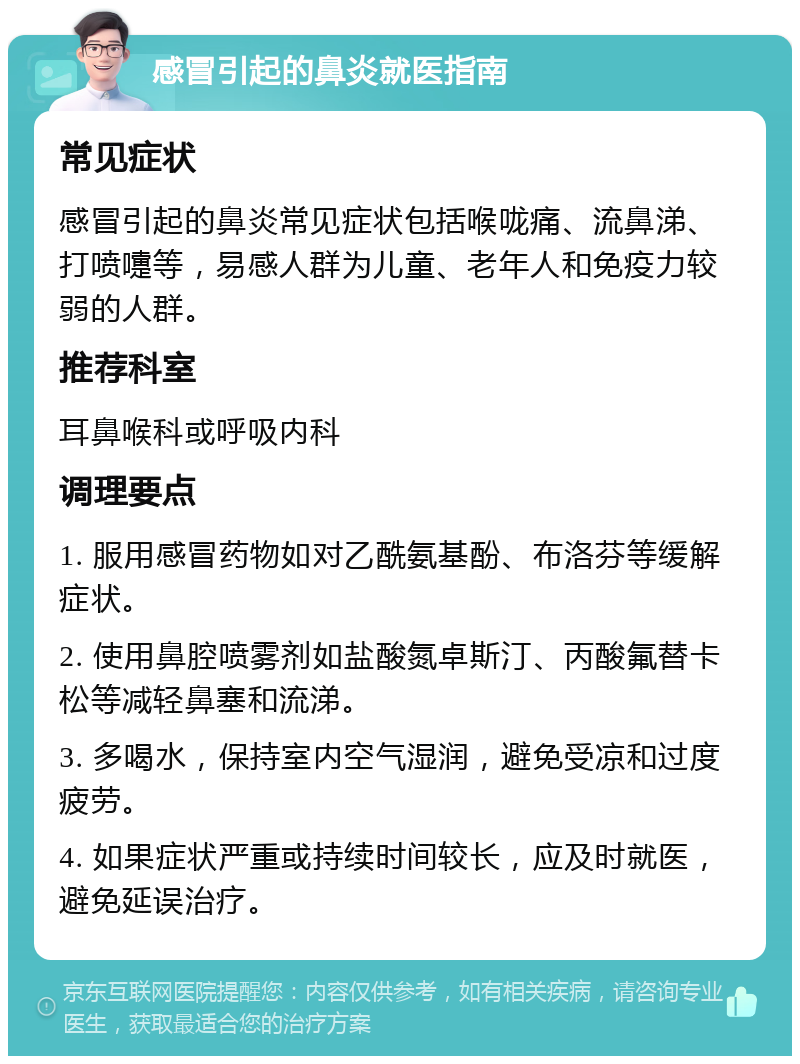 感冒引起的鼻炎就医指南 常见症状 感冒引起的鼻炎常见症状包括喉咙痛、流鼻涕、打喷嚏等，易感人群为儿童、老年人和免疫力较弱的人群。 推荐科室 耳鼻喉科或呼吸内科 调理要点 1. 服用感冒药物如对乙酰氨基酚、布洛芬等缓解症状。 2. 使用鼻腔喷雾剂如盐酸氮卓斯汀、丙酸氟替卡松等减轻鼻塞和流涕。 3. 多喝水，保持室内空气湿润，避免受凉和过度疲劳。 4. 如果症状严重或持续时间较长，应及时就医，避免延误治疗。