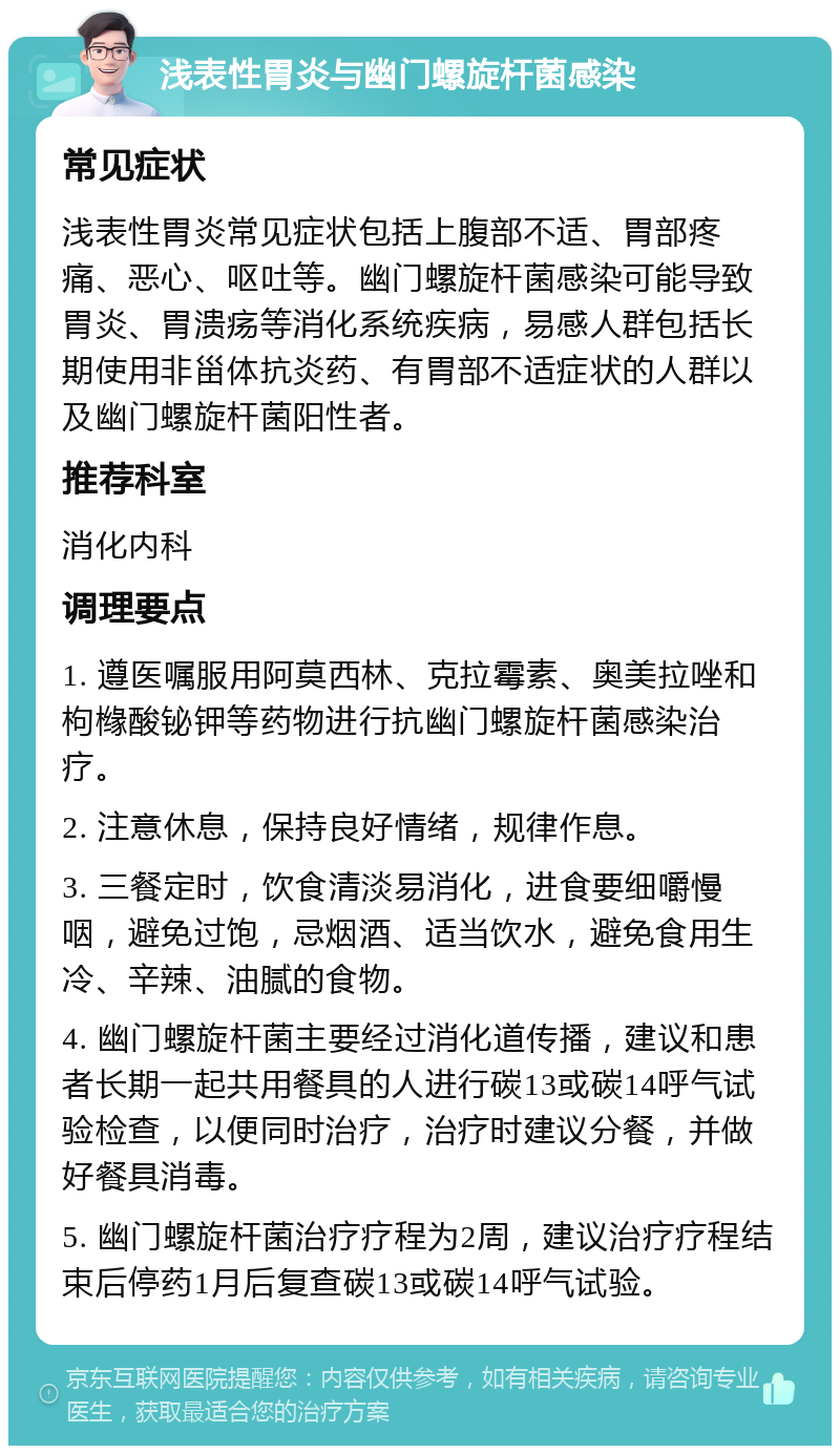 浅表性胃炎与幽门螺旋杆菌感染 常见症状 浅表性胃炎常见症状包括上腹部不适、胃部疼痛、恶心、呕吐等。幽门螺旋杆菌感染可能导致胃炎、胃溃疡等消化系统疾病，易感人群包括长期使用非甾体抗炎药、有胃部不适症状的人群以及幽门螺旋杆菌阳性者。 推荐科室 消化内科 调理要点 1. 遵医嘱服用阿莫西林、克拉霉素、奥美拉唑和枸橼酸铋钾等药物进行抗幽门螺旋杆菌感染治疗。 2. 注意休息，保持良好情绪，规律作息。 3. 三餐定时，饮食清淡易消化，进食要细嚼慢咽，避免过饱，忌烟酒、适当饮水，避免食用生冷、辛辣、油腻的食物。 4. 幽门螺旋杆菌主要经过消化道传播，建议和患者长期一起共用餐具的人进行碳13或碳14呼气试验检查，以便同时治疗，治疗时建议分餐，并做好餐具消毒。 5. 幽门螺旋杆菌治疗疗程为2周，建议治疗疗程结束后停药1月后复查碳13或碳14呼气试验。