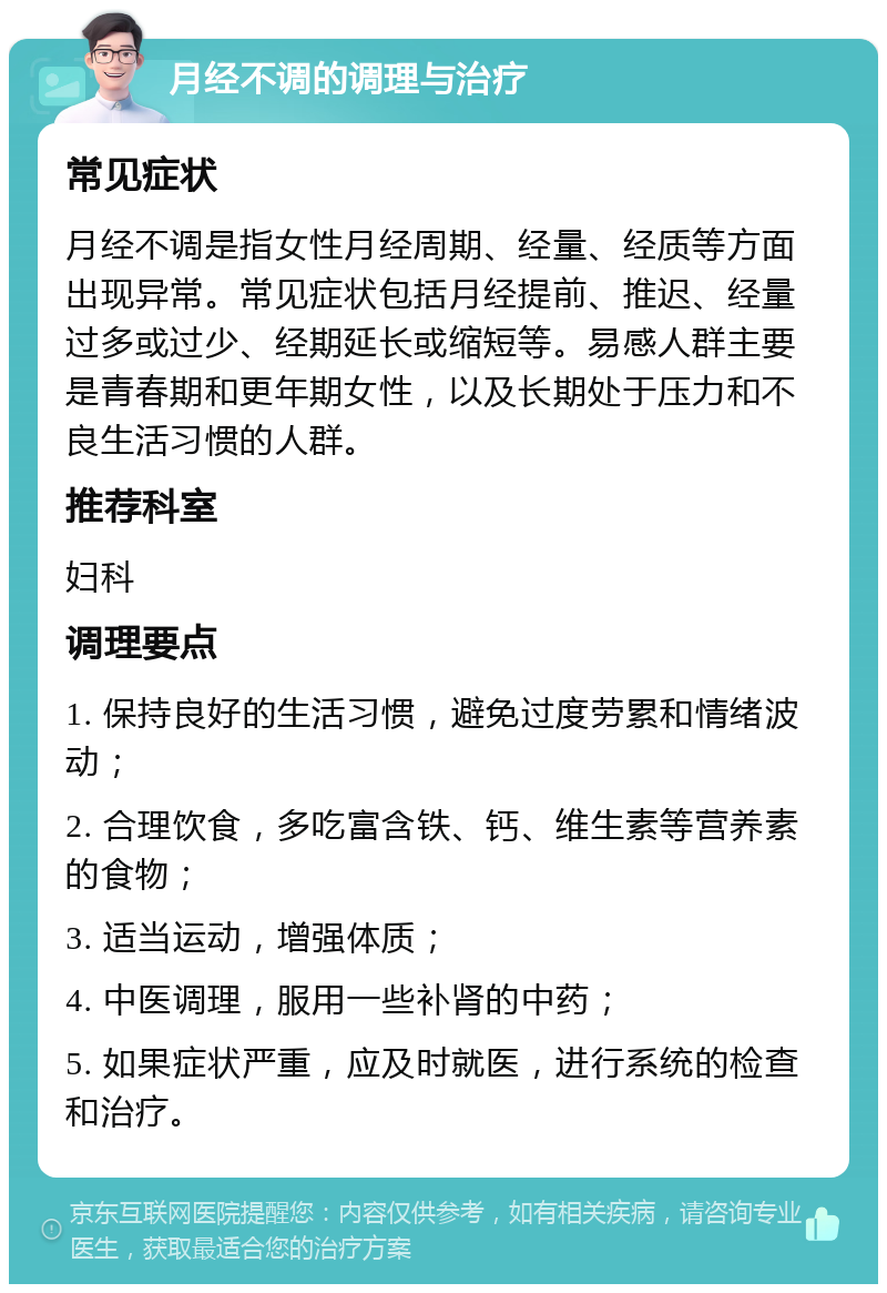 月经不调的调理与治疗 常见症状 月经不调是指女性月经周期、经量、经质等方面出现异常。常见症状包括月经提前、推迟、经量过多或过少、经期延长或缩短等。易感人群主要是青春期和更年期女性，以及长期处于压力和不良生活习惯的人群。 推荐科室 妇科 调理要点 1. 保持良好的生活习惯，避免过度劳累和情绪波动； 2. 合理饮食，多吃富含铁、钙、维生素等营养素的食物； 3. 适当运动，增强体质； 4. 中医调理，服用一些补肾的中药； 5. 如果症状严重，应及时就医，进行系统的检查和治疗。