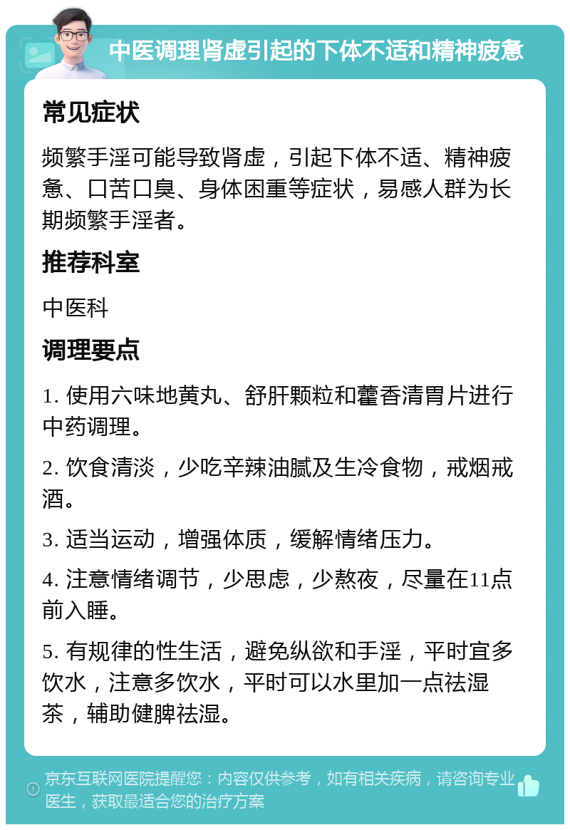 中医调理肾虚引起的下体不适和精神疲惫 常见症状 频繁手淫可能导致肾虚，引起下体不适、精神疲惫、口苦口臭、身体困重等症状，易感人群为长期频繁手淫者。 推荐科室 中医科 调理要点 1. 使用六味地黄丸、舒肝颗粒和藿香清胃片进行中药调理。 2. 饮食清淡，少吃辛辣油腻及生冷食物，戒烟戒酒。 3. 适当运动，增强体质，缓解情绪压力。 4. 注意情绪调节，少思虑，少熬夜，尽量在11点前入睡。 5. 有规律的性生活，避免纵欲和手淫，平时宜多饮水，注意多饮水，平时可以水里加一点祛湿茶，辅助健脾祛湿。