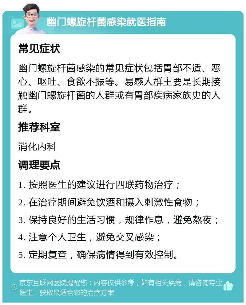 幽门螺旋杆菌感染就医指南 常见症状 幽门螺旋杆菌感染的常见症状包括胃部不适、恶心、呕吐、食欲不振等。易感人群主要是长期接触幽门螺旋杆菌的人群或有胃部疾病家族史的人群。 推荐科室 消化内科 调理要点 1. 按照医生的建议进行四联药物治疗； 2. 在治疗期间避免饮酒和摄入刺激性食物； 3. 保持良好的生活习惯，规律作息，避免熬夜； 4. 注意个人卫生，避免交叉感染； 5. 定期复查，确保病情得到有效控制。