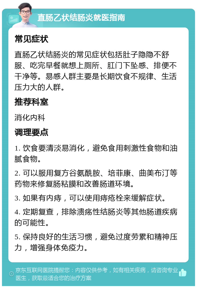 直肠乙状结肠炎就医指南 常见症状 直肠乙状结肠炎的常见症状包括肚子隐隐不舒服、吃完早餐就想上厕所、肛门下坠感、排便不干净等。易感人群主要是长期饮食不规律、生活压力大的人群。 推荐科室 消化内科 调理要点 1. 饮食要清淡易消化，避免食用刺激性食物和油腻食物。 2. 可以服用复方谷氨酰胺、培菲康、曲美布汀等药物来修复肠粘膜和改善肠道环境。 3. 如果有内痔，可以使用痔疮栓来缓解症状。 4. 定期复查，排除溃疡性结肠炎等其他肠道疾病的可能性。 5. 保持良好的生活习惯，避免过度劳累和精神压力，增强身体免疫力。