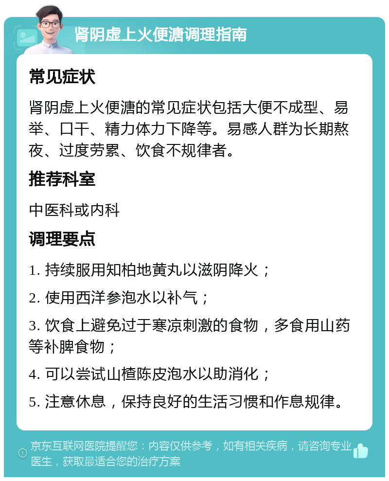 肾阴虚上火便溏调理指南 常见症状 肾阴虚上火便溏的常见症状包括大便不成型、易举、口干、精力体力下降等。易感人群为长期熬夜、过度劳累、饮食不规律者。 推荐科室 中医科或内科 调理要点 1. 持续服用知柏地黄丸以滋阴降火； 2. 使用西洋参泡水以补气； 3. 饮食上避免过于寒凉刺激的食物，多食用山药等补脾食物； 4. 可以尝试山楂陈皮泡水以助消化； 5. 注意休息，保持良好的生活习惯和作息规律。