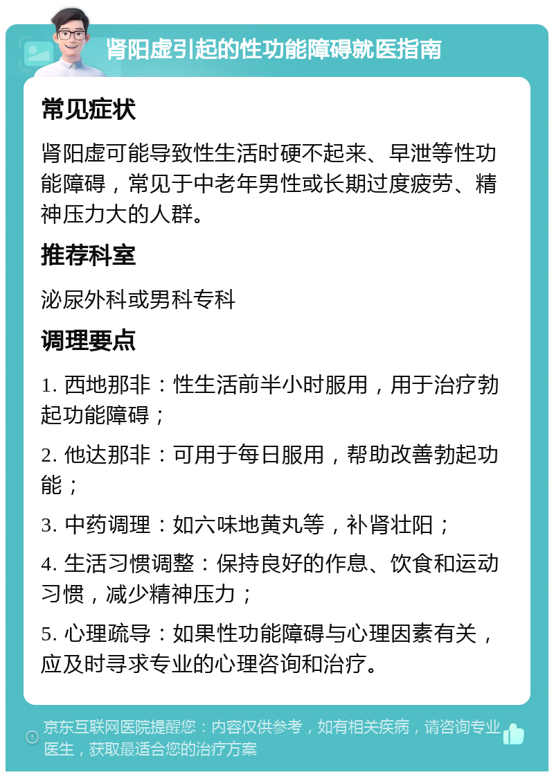 肾阳虚引起的性功能障碍就医指南 常见症状 肾阳虚可能导致性生活时硬不起来、早泄等性功能障碍，常见于中老年男性或长期过度疲劳、精神压力大的人群。 推荐科室 泌尿外科或男科专科 调理要点 1. 西地那非：性生活前半小时服用，用于治疗勃起功能障碍； 2. 他达那非：可用于每日服用，帮助改善勃起功能； 3. 中药调理：如六味地黄丸等，补肾壮阳； 4. 生活习惯调整：保持良好的作息、饮食和运动习惯，减少精神压力； 5. 心理疏导：如果性功能障碍与心理因素有关，应及时寻求专业的心理咨询和治疗。