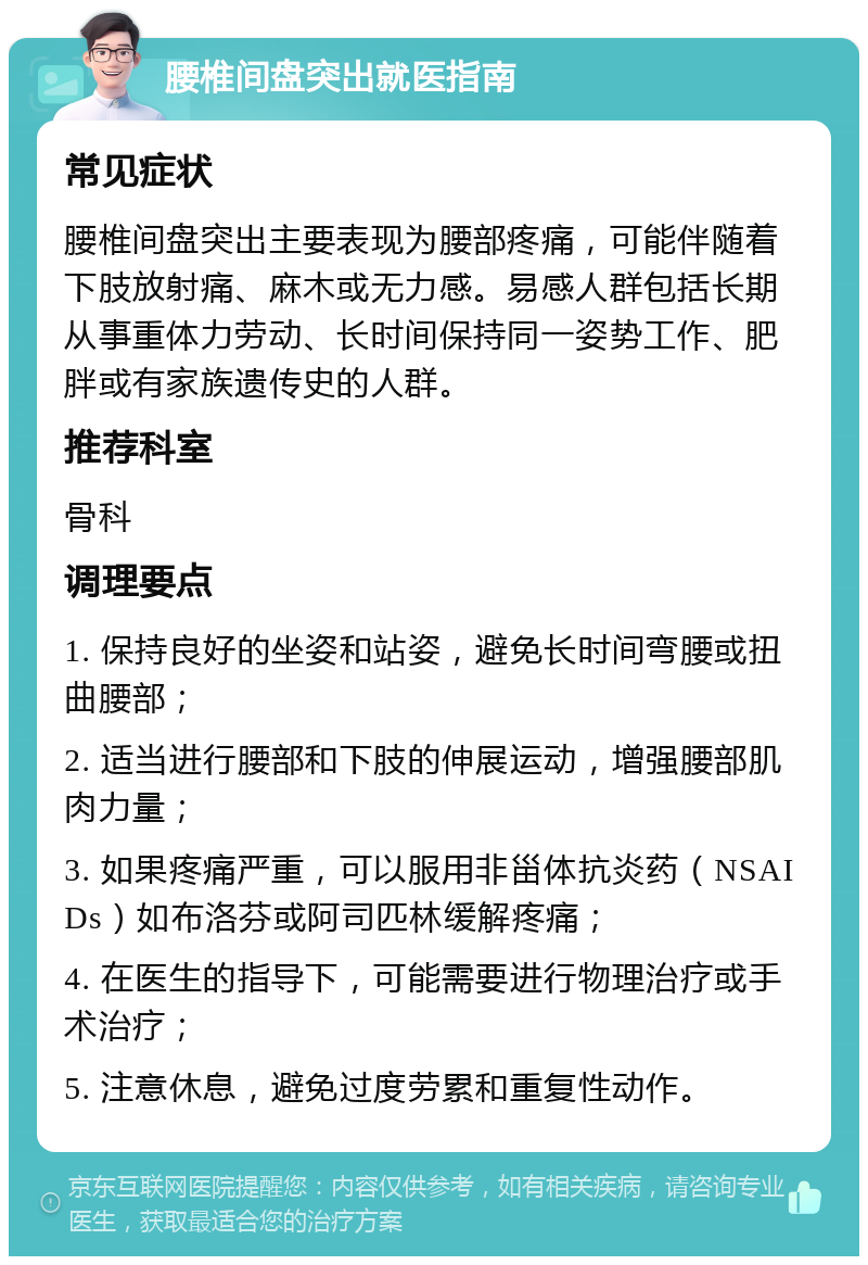 腰椎间盘突出就医指南 常见症状 腰椎间盘突出主要表现为腰部疼痛，可能伴随着下肢放射痛、麻木或无力感。易感人群包括长期从事重体力劳动、长时间保持同一姿势工作、肥胖或有家族遗传史的人群。 推荐科室 骨科 调理要点 1. 保持良好的坐姿和站姿，避免长时间弯腰或扭曲腰部； 2. 适当进行腰部和下肢的伸展运动，增强腰部肌肉力量； 3. 如果疼痛严重，可以服用非甾体抗炎药（NSAIDs）如布洛芬或阿司匹林缓解疼痛； 4. 在医生的指导下，可能需要进行物理治疗或手术治疗； 5. 注意休息，避免过度劳累和重复性动作。