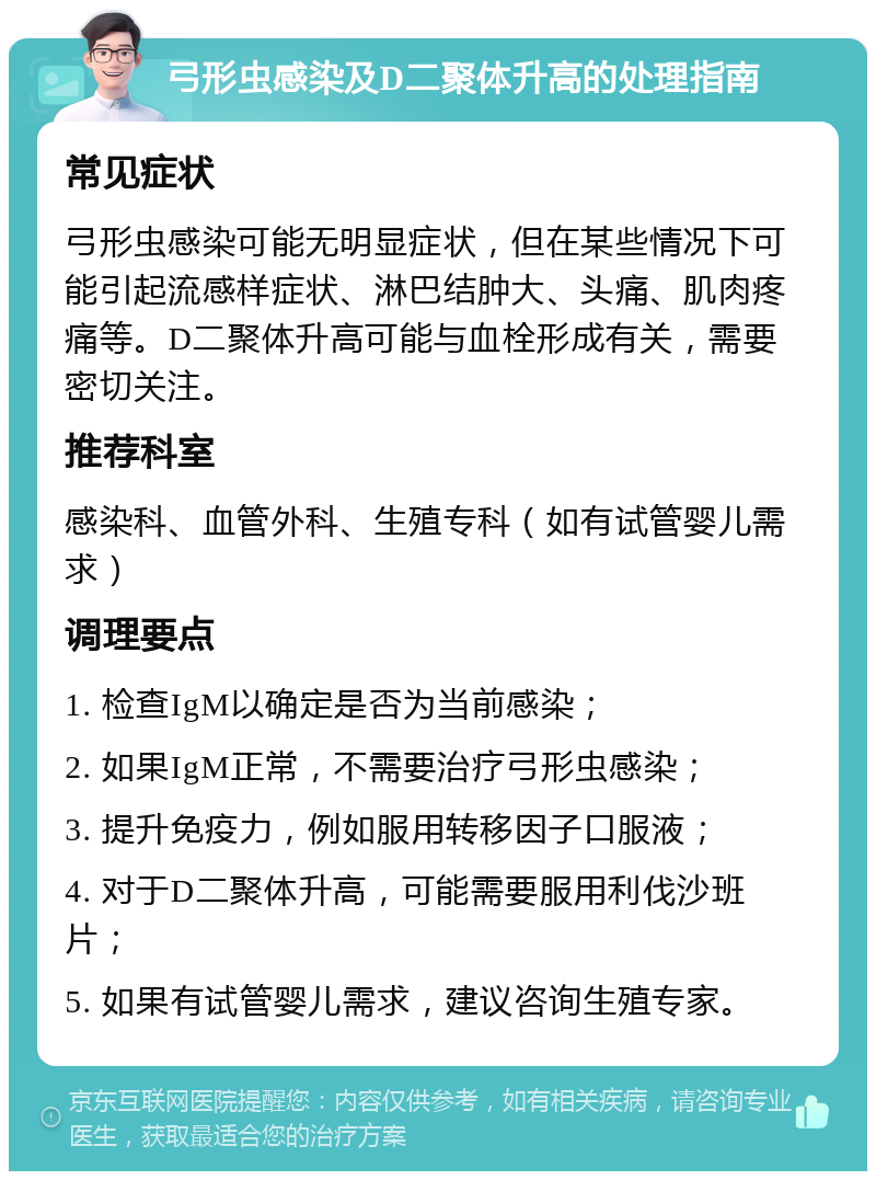 弓形虫感染及D二聚体升高的处理指南 常见症状 弓形虫感染可能无明显症状，但在某些情况下可能引起流感样症状、淋巴结肿大、头痛、肌肉疼痛等。D二聚体升高可能与血栓形成有关，需要密切关注。 推荐科室 感染科、血管外科、生殖专科（如有试管婴儿需求） 调理要点 1. 检查IgM以确定是否为当前感染； 2. 如果IgM正常，不需要治疗弓形虫感染； 3. 提升免疫力，例如服用转移因子口服液； 4. 对于D二聚体升高，可能需要服用利伐沙班片； 5. 如果有试管婴儿需求，建议咨询生殖专家。