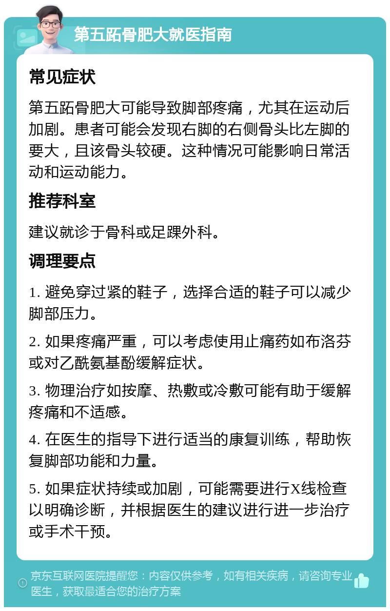 第五跖骨肥大就医指南 常见症状 第五跖骨肥大可能导致脚部疼痛，尤其在运动后加剧。患者可能会发现右脚的右侧骨头比左脚的要大，且该骨头较硬。这种情况可能影响日常活动和运动能力。 推荐科室 建议就诊于骨科或足踝外科。 调理要点 1. 避免穿过紧的鞋子，选择合适的鞋子可以减少脚部压力。 2. 如果疼痛严重，可以考虑使用止痛药如布洛芬或对乙酰氨基酚缓解症状。 3. 物理治疗如按摩、热敷或冷敷可能有助于缓解疼痛和不适感。 4. 在医生的指导下进行适当的康复训练，帮助恢复脚部功能和力量。 5. 如果症状持续或加剧，可能需要进行X线检查以明确诊断，并根据医生的建议进行进一步治疗或手术干预。