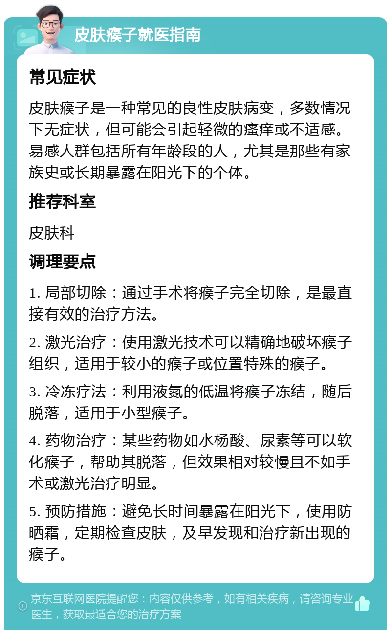 皮肤瘊子就医指南 常见症状 皮肤瘊子是一种常见的良性皮肤病变，多数情况下无症状，但可能会引起轻微的瘙痒或不适感。易感人群包括所有年龄段的人，尤其是那些有家族史或长期暴露在阳光下的个体。 推荐科室 皮肤科 调理要点 1. 局部切除：通过手术将瘊子完全切除，是最直接有效的治疗方法。 2. 激光治疗：使用激光技术可以精确地破坏瘊子组织，适用于较小的瘊子或位置特殊的瘊子。 3. 冷冻疗法：利用液氮的低温将瘊子冻结，随后脱落，适用于小型瘊子。 4. 药物治疗：某些药物如水杨酸、尿素等可以软化瘊子，帮助其脱落，但效果相对较慢且不如手术或激光治疗明显。 5. 预防措施：避免长时间暴露在阳光下，使用防晒霜，定期检查皮肤，及早发现和治疗新出现的瘊子。