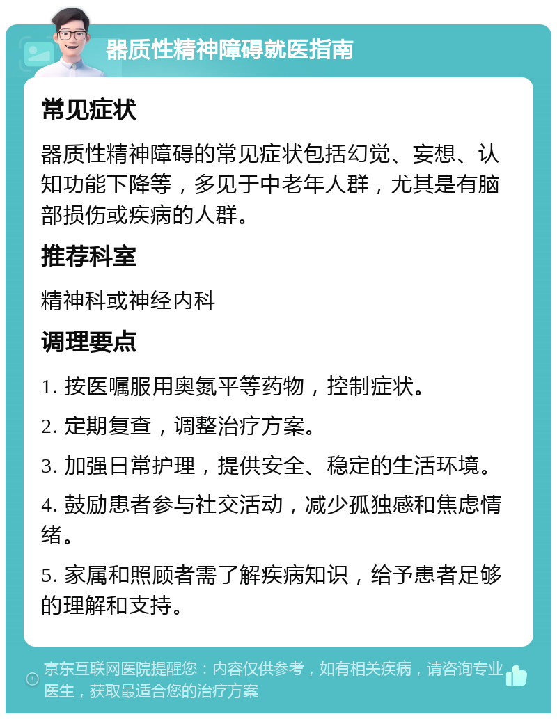 器质性精神障碍就医指南 常见症状 器质性精神障碍的常见症状包括幻觉、妄想、认知功能下降等，多见于中老年人群，尤其是有脑部损伤或疾病的人群。 推荐科室 精神科或神经内科 调理要点 1. 按医嘱服用奥氮平等药物，控制症状。 2. 定期复查，调整治疗方案。 3. 加强日常护理，提供安全、稳定的生活环境。 4. 鼓励患者参与社交活动，减少孤独感和焦虑情绪。 5. 家属和照顾者需了解疾病知识，给予患者足够的理解和支持。