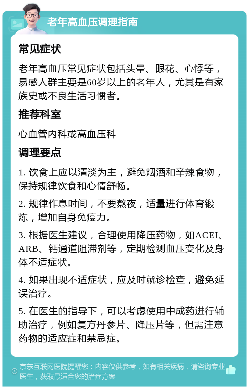 老年高血压调理指南 常见症状 老年高血压常见症状包括头晕、眼花、心悸等，易感人群主要是60岁以上的老年人，尤其是有家族史或不良生活习惯者。 推荐科室 心血管内科或高血压科 调理要点 1. 饮食上应以清淡为主，避免烟酒和辛辣食物，保持规律饮食和心情舒畅。 2. 规律作息时间，不要熬夜，适量进行体育锻炼，增加自身免疫力。 3. 根据医生建议，合理使用降压药物，如ACEI、ARB、钙通道阻滞剂等，定期检测血压变化及身体不适症状。 4. 如果出现不适症状，应及时就诊检查，避免延误治疗。 5. 在医生的指导下，可以考虑使用中成药进行辅助治疗，例如复方丹参片、降压片等，但需注意药物的适应症和禁忌症。