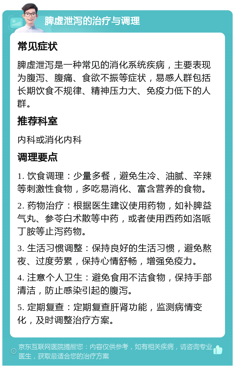 脾虚泄泻的治疗与调理 常见症状 脾虚泄泻是一种常见的消化系统疾病，主要表现为腹泻、腹痛、食欲不振等症状，易感人群包括长期饮食不规律、精神压力大、免疫力低下的人群。 推荐科室 内科或消化内科 调理要点 1. 饮食调理：少量多餐，避免生冷、油腻、辛辣等刺激性食物，多吃易消化、富含营养的食物。 2. 药物治疗：根据医生建议使用药物，如补脾益气丸、参苓白术散等中药，或者使用西药如洛哌丁胺等止泻药物。 3. 生活习惯调整：保持良好的生活习惯，避免熬夜、过度劳累，保持心情舒畅，增强免疫力。 4. 注意个人卫生：避免食用不洁食物，保持手部清洁，防止感染引起的腹泻。 5. 定期复查：定期复查肝肾功能，监测病情变化，及时调整治疗方案。