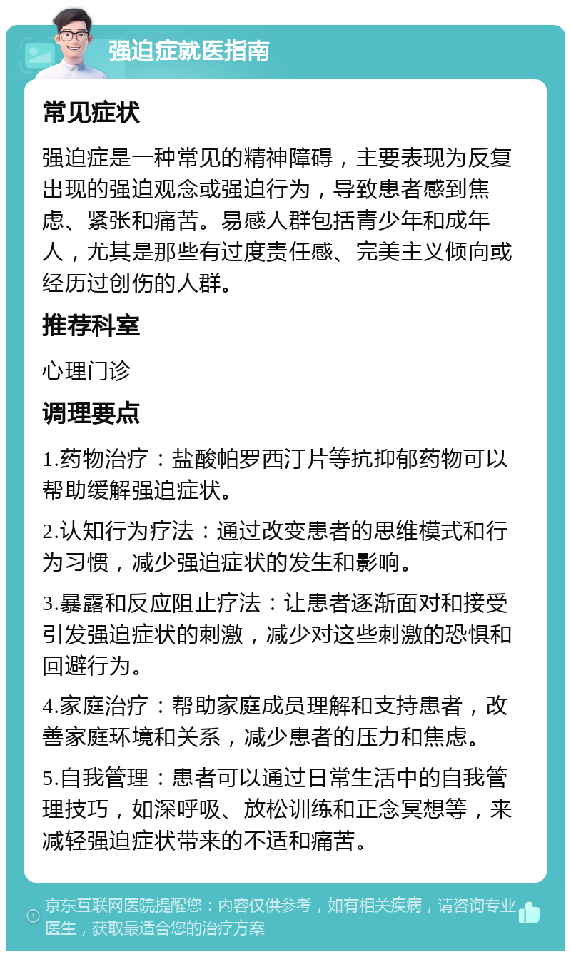 强迫症就医指南 常见症状 强迫症是一种常见的精神障碍，主要表现为反复出现的强迫观念或强迫行为，导致患者感到焦虑、紧张和痛苦。易感人群包括青少年和成年人，尤其是那些有过度责任感、完美主义倾向或经历过创伤的人群。 推荐科室 心理门诊 调理要点 1.药物治疗：盐酸帕罗西汀片等抗抑郁药物可以帮助缓解强迫症状。 2.认知行为疗法：通过改变患者的思维模式和行为习惯，减少强迫症状的发生和影响。 3.暴露和反应阻止疗法：让患者逐渐面对和接受引发强迫症状的刺激，减少对这些刺激的恐惧和回避行为。 4.家庭治疗：帮助家庭成员理解和支持患者，改善家庭环境和关系，减少患者的压力和焦虑。 5.自我管理：患者可以通过日常生活中的自我管理技巧，如深呼吸、放松训练和正念冥想等，来减轻强迫症状带来的不适和痛苦。