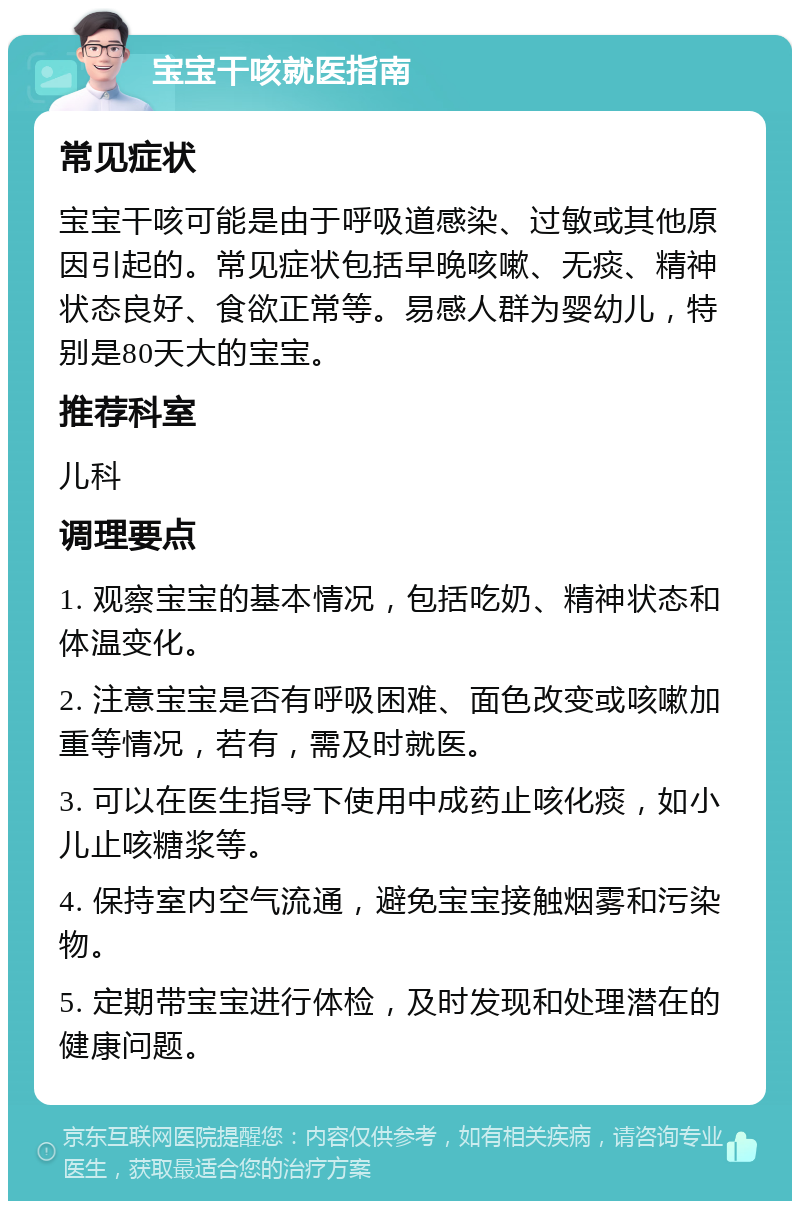 宝宝干咳就医指南 常见症状 宝宝干咳可能是由于呼吸道感染、过敏或其他原因引起的。常见症状包括早晚咳嗽、无痰、精神状态良好、食欲正常等。易感人群为婴幼儿，特别是80天大的宝宝。 推荐科室 儿科 调理要点 1. 观察宝宝的基本情况，包括吃奶、精神状态和体温变化。 2. 注意宝宝是否有呼吸困难、面色改变或咳嗽加重等情况，若有，需及时就医。 3. 可以在医生指导下使用中成药止咳化痰，如小儿止咳糖浆等。 4. 保持室内空气流通，避免宝宝接触烟雾和污染物。 5. 定期带宝宝进行体检，及时发现和处理潜在的健康问题。