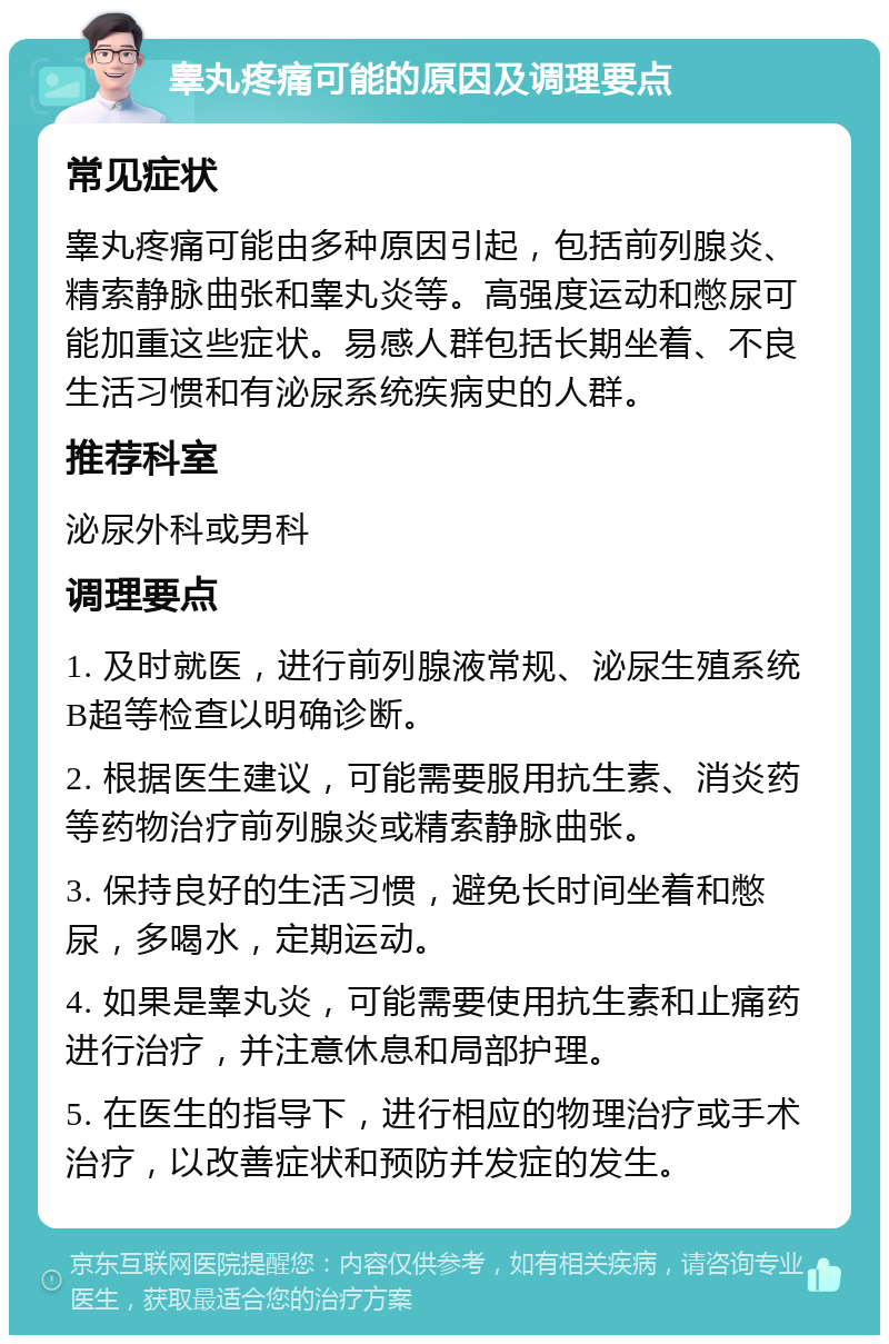 睾丸疼痛可能的原因及调理要点 常见症状 睾丸疼痛可能由多种原因引起，包括前列腺炎、精索静脉曲张和睾丸炎等。高强度运动和憋尿可能加重这些症状。易感人群包括长期坐着、不良生活习惯和有泌尿系统疾病史的人群。 推荐科室 泌尿外科或男科 调理要点 1. 及时就医，进行前列腺液常规、泌尿生殖系统B超等检查以明确诊断。 2. 根据医生建议，可能需要服用抗生素、消炎药等药物治疗前列腺炎或精索静脉曲张。 3. 保持良好的生活习惯，避免长时间坐着和憋尿，多喝水，定期运动。 4. 如果是睾丸炎，可能需要使用抗生素和止痛药进行治疗，并注意休息和局部护理。 5. 在医生的指导下，进行相应的物理治疗或手术治疗，以改善症状和预防并发症的发生。