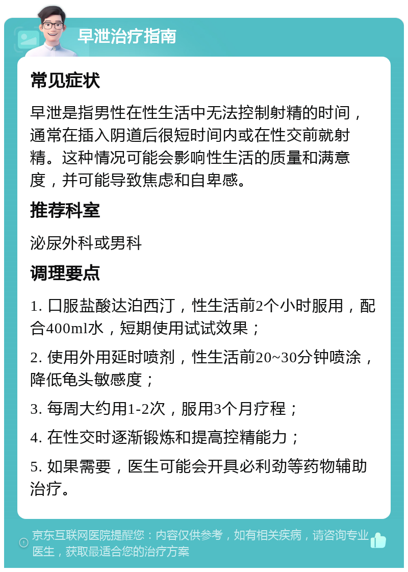 早泄治疗指南 常见症状 早泄是指男性在性生活中无法控制射精的时间，通常在插入阴道后很短时间内或在性交前就射精。这种情况可能会影响性生活的质量和满意度，并可能导致焦虑和自卑感。 推荐科室 泌尿外科或男科 调理要点 1. 口服盐酸达泊西汀，性生活前2个小时服用，配合400ml水，短期使用试试效果； 2. 使用外用延时喷剂，性生活前20~30分钟喷涂，降低龟头敏感度； 3. 每周大约用1-2次，服用3个月疗程； 4. 在性交时逐渐锻炼和提高控精能力； 5. 如果需要，医生可能会开具必利劲等药物辅助治疗。