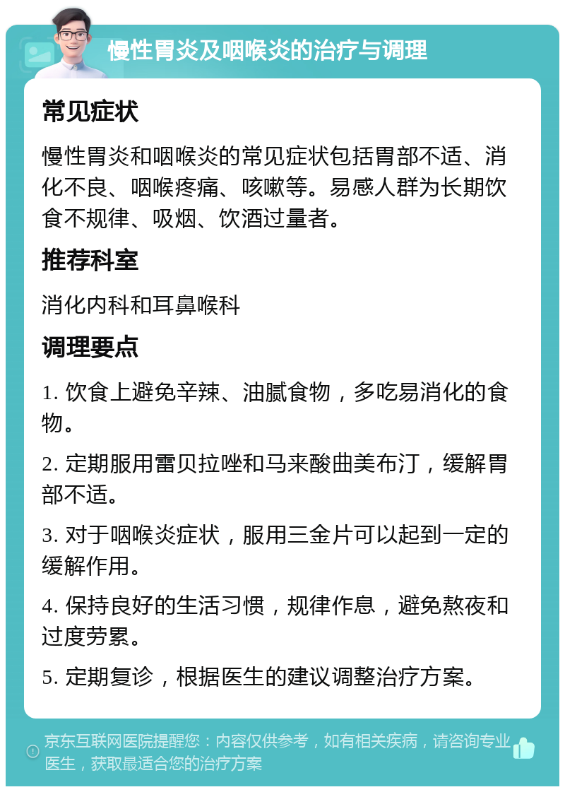 慢性胃炎及咽喉炎的治疗与调理 常见症状 慢性胃炎和咽喉炎的常见症状包括胃部不适、消化不良、咽喉疼痛、咳嗽等。易感人群为长期饮食不规律、吸烟、饮酒过量者。 推荐科室 消化内科和耳鼻喉科 调理要点 1. 饮食上避免辛辣、油腻食物，多吃易消化的食物。 2. 定期服用雷贝拉唑和马来酸曲美布汀，缓解胃部不适。 3. 对于咽喉炎症状，服用三金片可以起到一定的缓解作用。 4. 保持良好的生活习惯，规律作息，避免熬夜和过度劳累。 5. 定期复诊，根据医生的建议调整治疗方案。