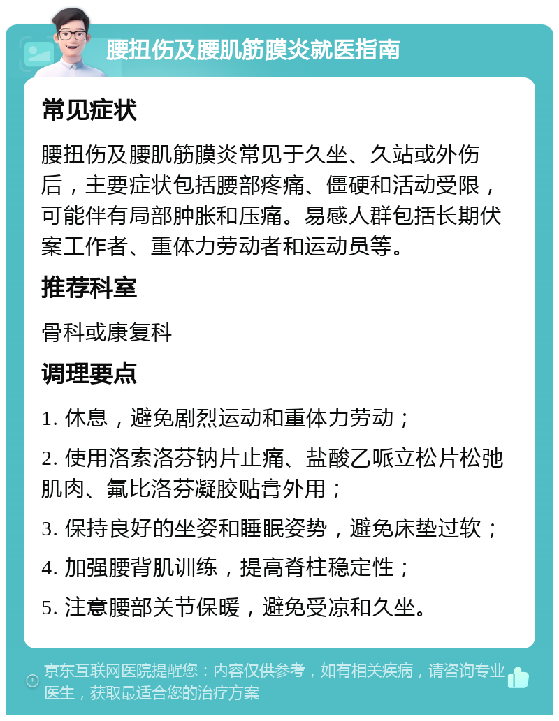 腰扭伤及腰肌筋膜炎就医指南 常见症状 腰扭伤及腰肌筋膜炎常见于久坐、久站或外伤后，主要症状包括腰部疼痛、僵硬和活动受限，可能伴有局部肿胀和压痛。易感人群包括长期伏案工作者、重体力劳动者和运动员等。 推荐科室 骨科或康复科 调理要点 1. 休息，避免剧烈运动和重体力劳动； 2. 使用洛索洛芬钠片止痛、盐酸乙哌立松片松弛肌肉、氟比洛芬凝胶贴膏外用； 3. 保持良好的坐姿和睡眠姿势，避免床垫过软； 4. 加强腰背肌训练，提高脊柱稳定性； 5. 注意腰部关节保暖，避免受凉和久坐。