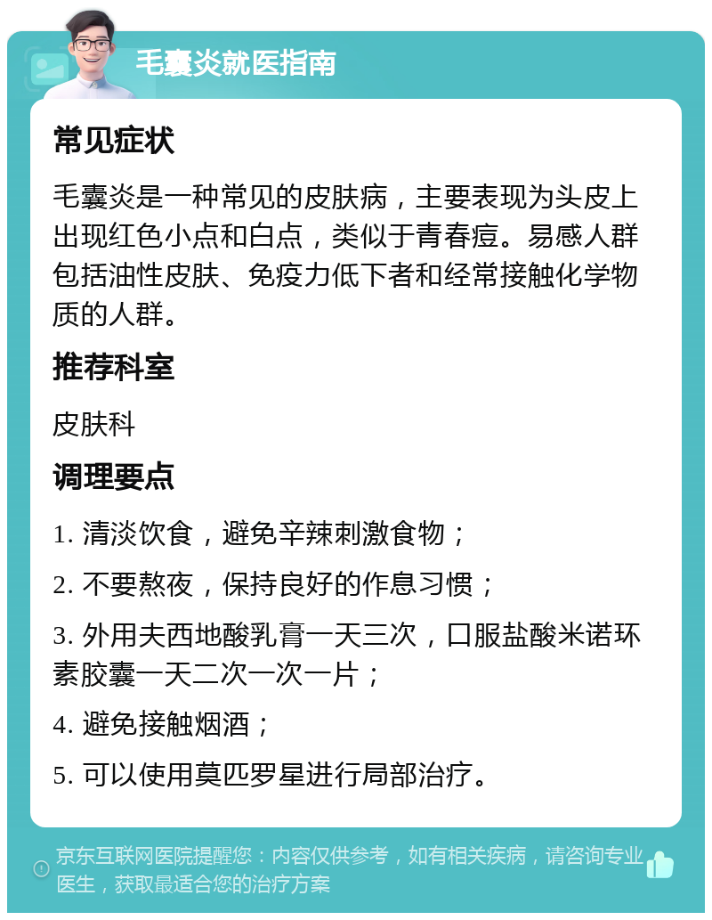 毛囊炎就医指南 常见症状 毛囊炎是一种常见的皮肤病，主要表现为头皮上出现红色小点和白点，类似于青春痘。易感人群包括油性皮肤、免疫力低下者和经常接触化学物质的人群。 推荐科室 皮肤科 调理要点 1. 清淡饮食，避免辛辣刺激食物； 2. 不要熬夜，保持良好的作息习惯； 3. 外用夫西地酸乳膏一天三次，口服盐酸米诺环素胶囊一天二次一次一片； 4. 避免接触烟酒； 5. 可以使用莫匹罗星进行局部治疗。