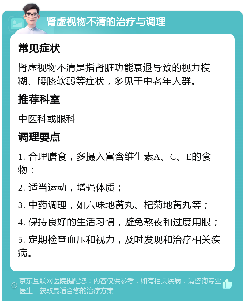 肾虚视物不清的治疗与调理 常见症状 肾虚视物不清是指肾脏功能衰退导致的视力模糊、腰膝软弱等症状，多见于中老年人群。 推荐科室 中医科或眼科 调理要点 1. 合理膳食，多摄入富含维生素A、C、E的食物； 2. 适当运动，增强体质； 3. 中药调理，如六味地黄丸、杞菊地黄丸等； 4. 保持良好的生活习惯，避免熬夜和过度用眼； 5. 定期检查血压和视力，及时发现和治疗相关疾病。