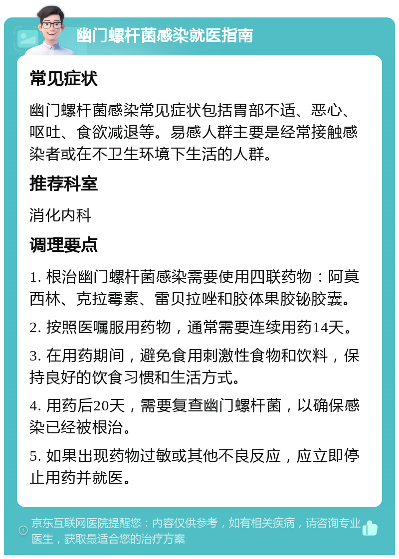 幽门螺杆菌感染就医指南 常见症状 幽门螺杆菌感染常见症状包括胃部不适、恶心、呕吐、食欲减退等。易感人群主要是经常接触感染者或在不卫生环境下生活的人群。 推荐科室 消化内科 调理要点 1. 根治幽门螺杆菌感染需要使用四联药物：阿莫西林、克拉霉素、雷贝拉唑和胶体果胶铋胶囊。 2. 按照医嘱服用药物，通常需要连续用药14天。 3. 在用药期间，避免食用刺激性食物和饮料，保持良好的饮食习惯和生活方式。 4. 用药后20天，需要复查幽门螺杆菌，以确保感染已经被根治。 5. 如果出现药物过敏或其他不良反应，应立即停止用药并就医。