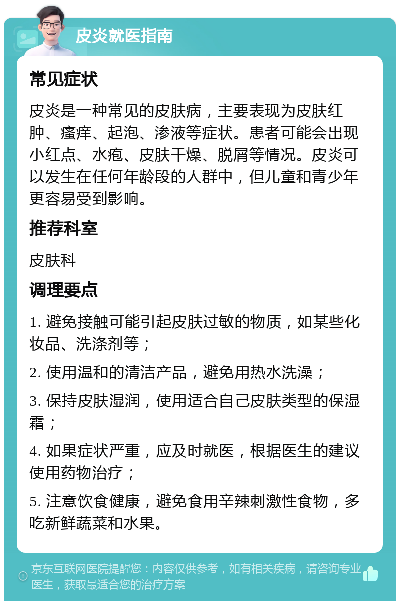 皮炎就医指南 常见症状 皮炎是一种常见的皮肤病，主要表现为皮肤红肿、瘙痒、起泡、渗液等症状。患者可能会出现小红点、水疱、皮肤干燥、脱屑等情况。皮炎可以发生在任何年龄段的人群中，但儿童和青少年更容易受到影响。 推荐科室 皮肤科 调理要点 1. 避免接触可能引起皮肤过敏的物质，如某些化妆品、洗涤剂等； 2. 使用温和的清洁产品，避免用热水洗澡； 3. 保持皮肤湿润，使用适合自己皮肤类型的保湿霜； 4. 如果症状严重，应及时就医，根据医生的建议使用药物治疗； 5. 注意饮食健康，避免食用辛辣刺激性食物，多吃新鲜蔬菜和水果。