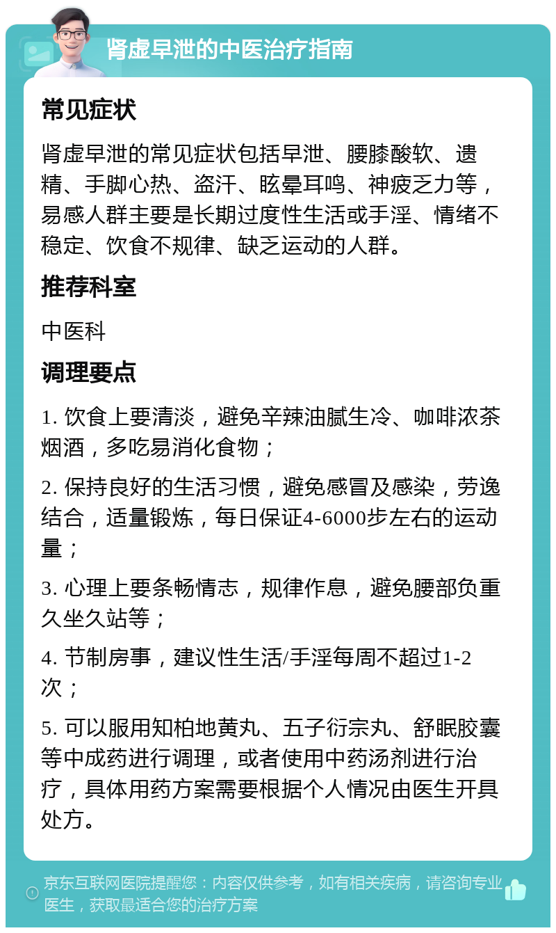 肾虚早泄的中医治疗指南 常见症状 肾虚早泄的常见症状包括早泄、腰膝酸软、遗精、手脚心热、盗汗、眩晕耳鸣、神疲乏力等，易感人群主要是长期过度性生活或手淫、情绪不稳定、饮食不规律、缺乏运动的人群。 推荐科室 中医科 调理要点 1. 饮食上要清淡，避免辛辣油腻生冷、咖啡浓茶烟酒，多吃易消化食物； 2. 保持良好的生活习惯，避免感冒及感染，劳逸结合，适量锻炼，每日保证4-6000步左右的运动量； 3. 心理上要条畅情志，规律作息，避免腰部负重久坐久站等； 4. 节制房事，建议性生活/手淫每周不超过1-2次； 5. 可以服用知柏地黄丸、五子衍宗丸、舒眠胶囊等中成药进行调理，或者使用中药汤剂进行治疗，具体用药方案需要根据个人情况由医生开具处方。