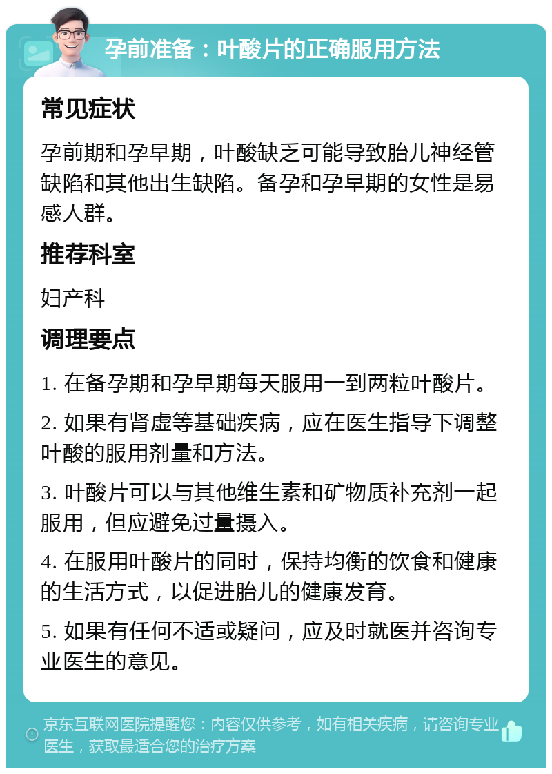 孕前准备：叶酸片的正确服用方法 常见症状 孕前期和孕早期，叶酸缺乏可能导致胎儿神经管缺陷和其他出生缺陷。备孕和孕早期的女性是易感人群。 推荐科室 妇产科 调理要点 1. 在备孕期和孕早期每天服用一到两粒叶酸片。 2. 如果有肾虚等基础疾病，应在医生指导下调整叶酸的服用剂量和方法。 3. 叶酸片可以与其他维生素和矿物质补充剂一起服用，但应避免过量摄入。 4. 在服用叶酸片的同时，保持均衡的饮食和健康的生活方式，以促进胎儿的健康发育。 5. 如果有任何不适或疑问，应及时就医并咨询专业医生的意见。