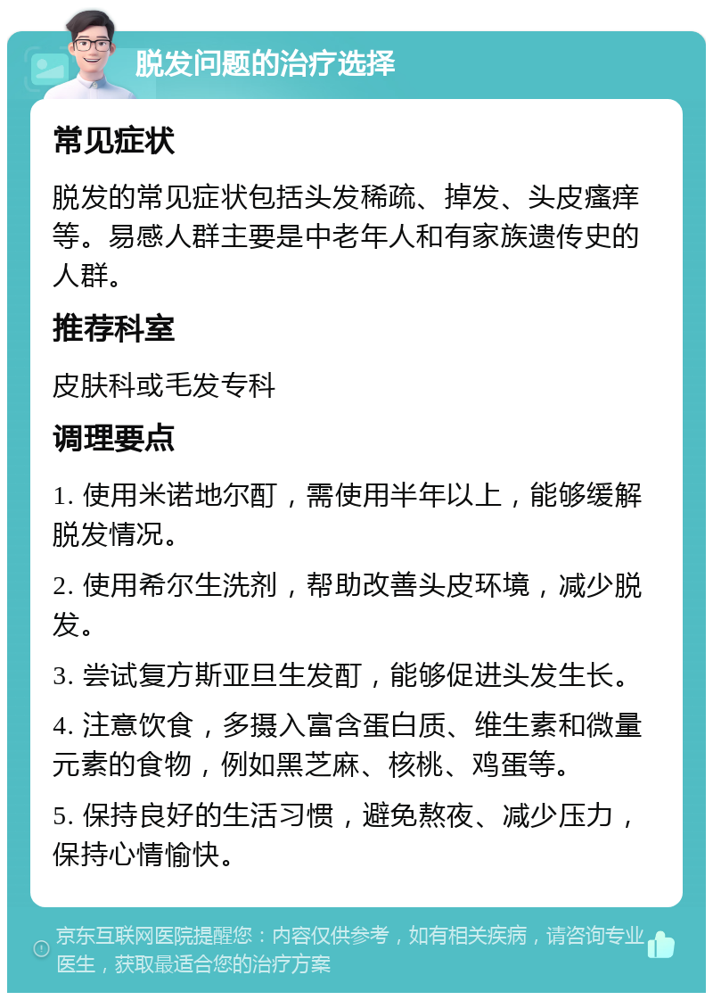 脱发问题的治疗选择 常见症状 脱发的常见症状包括头发稀疏、掉发、头皮瘙痒等。易感人群主要是中老年人和有家族遗传史的人群。 推荐科室 皮肤科或毛发专科 调理要点 1. 使用米诺地尔酊，需使用半年以上，能够缓解脱发情况。 2. 使用希尔生洗剂，帮助改善头皮环境，减少脱发。 3. 尝试复方斯亚旦生发酊，能够促进头发生长。 4. 注意饮食，多摄入富含蛋白质、维生素和微量元素的食物，例如黑芝麻、核桃、鸡蛋等。 5. 保持良好的生活习惯，避免熬夜、减少压力，保持心情愉快。