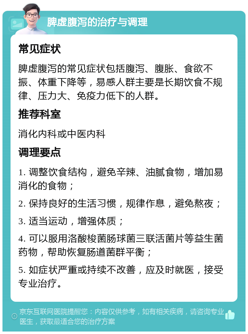 脾虚腹泻的治疗与调理 常见症状 脾虚腹泻的常见症状包括腹泻、腹胀、食欲不振、体重下降等，易感人群主要是长期饮食不规律、压力大、免疫力低下的人群。 推荐科室 消化内科或中医内科 调理要点 1. 调整饮食结构，避免辛辣、油腻食物，增加易消化的食物； 2. 保持良好的生活习惯，规律作息，避免熬夜； 3. 适当运动，增强体质； 4. 可以服用洛酸梭菌肠球菌三联活菌片等益生菌药物，帮助恢复肠道菌群平衡； 5. 如症状严重或持续不改善，应及时就医，接受专业治疗。