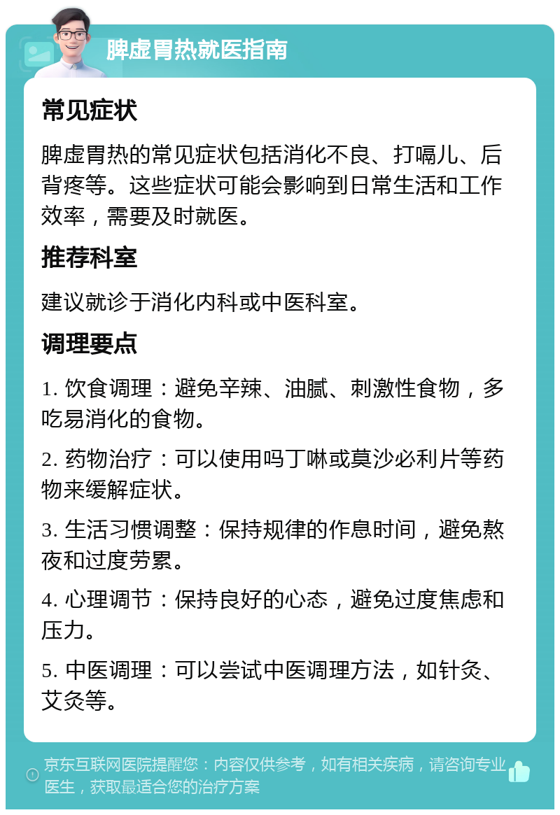 脾虚胃热就医指南 常见症状 脾虚胃热的常见症状包括消化不良、打嗝儿、后背疼等。这些症状可能会影响到日常生活和工作效率，需要及时就医。 推荐科室 建议就诊于消化内科或中医科室。 调理要点 1. 饮食调理：避免辛辣、油腻、刺激性食物，多吃易消化的食物。 2. 药物治疗：可以使用吗丁啉或莫沙必利片等药物来缓解症状。 3. 生活习惯调整：保持规律的作息时间，避免熬夜和过度劳累。 4. 心理调节：保持良好的心态，避免过度焦虑和压力。 5. 中医调理：可以尝试中医调理方法，如针灸、艾灸等。