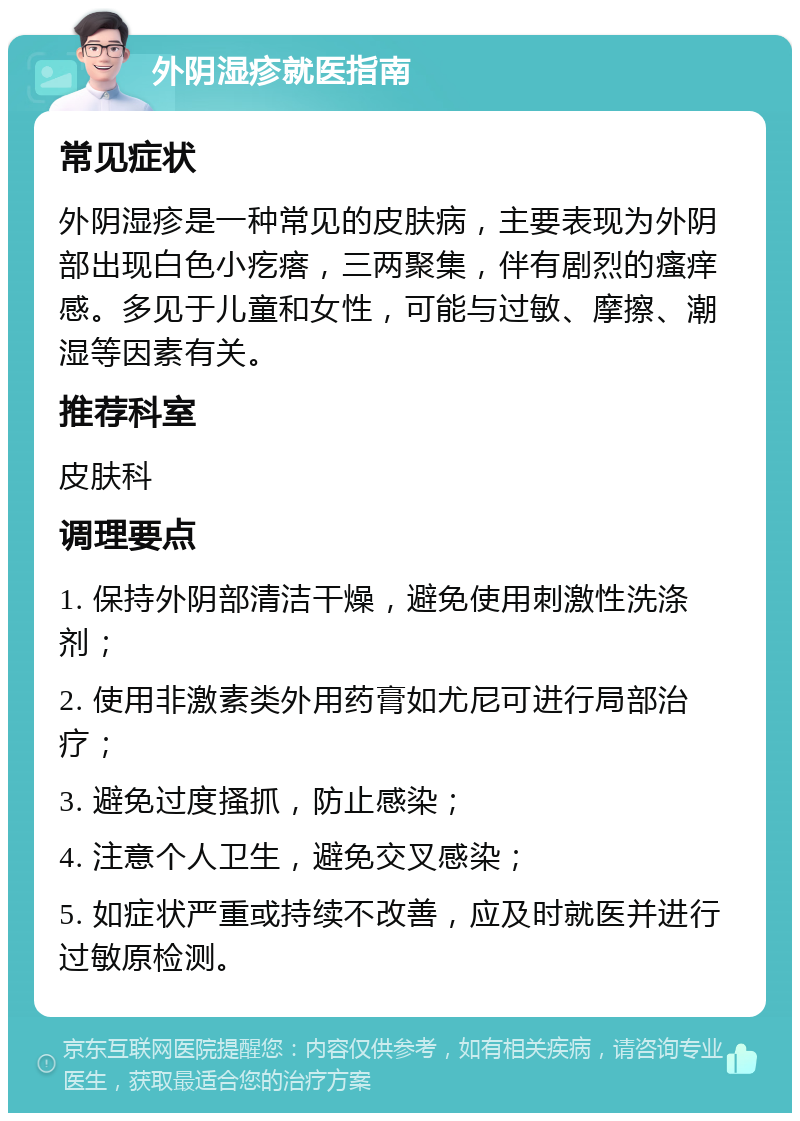 外阴湿疹就医指南 常见症状 外阴湿疹是一种常见的皮肤病，主要表现为外阴部出现白色小疙瘩，三两聚集，伴有剧烈的瘙痒感。多见于儿童和女性，可能与过敏、摩擦、潮湿等因素有关。 推荐科室 皮肤科 调理要点 1. 保持外阴部清洁干燥，避免使用刺激性洗涤剂； 2. 使用非激素类外用药膏如尤尼可进行局部治疗； 3. 避免过度搔抓，防止感染； 4. 注意个人卫生，避免交叉感染； 5. 如症状严重或持续不改善，应及时就医并进行过敏原检测。