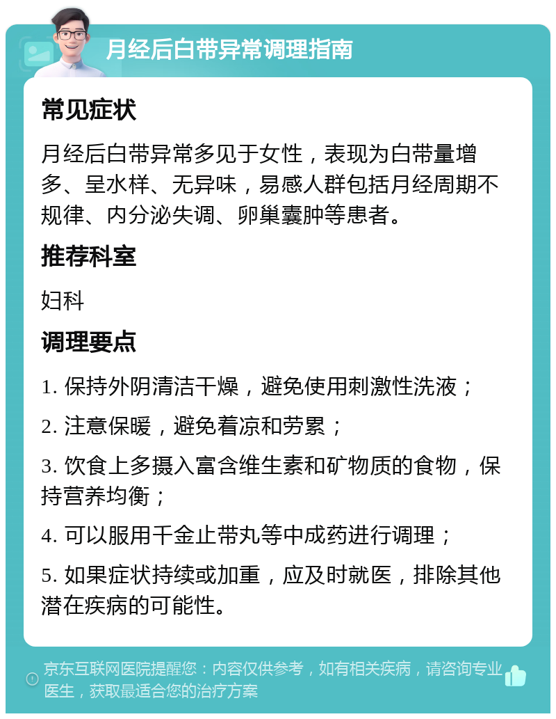 月经后白带异常调理指南 常见症状 月经后白带异常多见于女性，表现为白带量增多、呈水样、无异味，易感人群包括月经周期不规律、内分泌失调、卵巢囊肿等患者。 推荐科室 妇科 调理要点 1. 保持外阴清洁干燥，避免使用刺激性洗液； 2. 注意保暖，避免着凉和劳累； 3. 饮食上多摄入富含维生素和矿物质的食物，保持营养均衡； 4. 可以服用千金止带丸等中成药进行调理； 5. 如果症状持续或加重，应及时就医，排除其他潜在疾病的可能性。