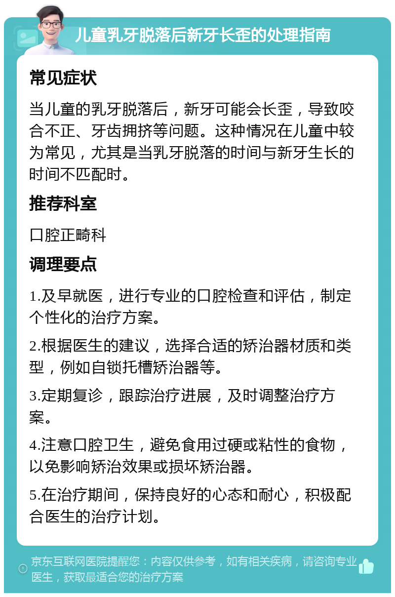 儿童乳牙脱落后新牙长歪的处理指南 常见症状 当儿童的乳牙脱落后，新牙可能会长歪，导致咬合不正、牙齿拥挤等问题。这种情况在儿童中较为常见，尤其是当乳牙脱落的时间与新牙生长的时间不匹配时。 推荐科室 口腔正畸科 调理要点 1.及早就医，进行专业的口腔检查和评估，制定个性化的治疗方案。 2.根据医生的建议，选择合适的矫治器材质和类型，例如自锁托槽矫治器等。 3.定期复诊，跟踪治疗进展，及时调整治疗方案。 4.注意口腔卫生，避免食用过硬或粘性的食物，以免影响矫治效果或损坏矫治器。 5.在治疗期间，保持良好的心态和耐心，积极配合医生的治疗计划。